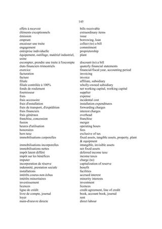 145
effets à recevoir bills receivable
éléments exceptionnels extraordinary items
émission issue
emprunt borrowing, loan
encaisser une traite collect (to) a bill
engagement commitment
entreprise individuelle proprietorship
équipement, outillage, matériel industriel,
usine
plant
escompter, prendre une traite à l'escompte discount (to) a bill
états financiers trimestriels quaterly financial statements
exercice financial/fiscal year, accounting period
facturation invoicing
facture invoice
filiale affiliate, subsidiary
filiale contrôlée à 100% wholly-owned subsidiary
fonds de roulement net working capital, working capital
fournisseur supplier
frais expense
frais accessoire incidental cost
frais d'installation installation expenditures
frais de transport, d'expédition forwarding charges
frais financiers interest charges
frais généraux overhead
franchise, concession franchise
fusion merger
heures d'utilisation operating hours
honoraires fees
hors taxe exclusive of tax
immobilisations corporelles fixed assets, tangible assets, property, plant
& equipment
immobilisations incorporelles intangible, invisible assets
immobilisations nettes net fixed assets
impôt latent différé deferred income taxe
impôt sur les bénéfices income taxes
imputer charge (to)
incorporation de réserve capitalization of reserve
indemnité, prestation sociale benefit
installations facilities
intérêts courus non échus accrued interest
intérêts minoritaires minority interests
investissement investment
licences licences
ligne de crédit credit agreement, line of credit
livre de compte, journal book, account book, journal
loyer rent
main-d'oeuvre directe direct labour
 