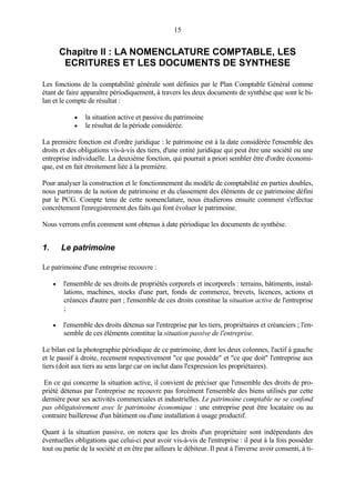 15
Chapitre II : LA NOMENCLATURE COMPTABLE, LES
ECRITURES ET LES DOCUMENTS DE SYNTHESE
Les fonctions de la comptabilité générale sont définies par le Plan Comptable Général comme
étant de faire apparaître périodiquement, à travers les deux documents de synthèse que sont le bi-
lan et le compte de résultat :
• la situation active et passive du patrimoine
• le résultat de la période considérée.
La première fonction est d'ordre juridique : le patrimoine est à la date considérée l'ensemble des
droits et des obligations vis-à-vis des tiers, d'une entité juridique qui peut être une société ou une
entreprise individuelle. La deuxième fonction, qui pourrait a priori sembler être d'ordre économi-
que, est en fait étroitement liée à la première.
Pour analyser la construction et le fonctionnement du modèle de comptabilité en parties doubles,
nous partirons de la notion de patrimoine et du classement des éléments de ce patrimoine défini
par le PCG. Compte tenu de cette nomenclature, nous étudierons ensuite comment s'effectue
concrètement l'enregistrement des faits qui font évoluer le patrimoine.
Nous verrons enfin comment sont obtenus à date périodique les documents de synthèse.
1. Le patrimoine
Le patrimoine d'une entreprise recouvre :
• l'ensemble de ses droits de propriétés corporels et incorporels : terrains, bâtiments, instal-
lations, machines, stocks d'une part, fonds de commerce, brevets, licences, actions et
créances d'autre part ; l'ensemble de ces droits constitue la situation active de l'entreprise
;
• l'ensemble des droits détenus sur l'entreprise par les tiers, propriétaires et créanciers ; l'en-
semble de ces éléments constitue la situation passive de l'entreprise.
Le bilan est la photographie périodique de ce patrimoine, dont les deux colonnes, l'actif à gauche
et le passif à droite, recensent respectivement "ce que possède" et "ce que doit" l'entreprise aux
tiers (doit aux tiers au sens large car on inclut dans l'expression les propriétaires).
En ce qui concerne la situation active, il convient de préciser que l'ensemble des droits de pro-
priété détenus par l'entreprise ne recouvre pas forcément l'ensemble des biens utilisés par cette
dernière pour ses activités commerciales et industrielles. Le patrimoine comptable ne se confond
pas obligatoirement avec le patrimoine économique : une entreprise peut être locataire ou au
contraire bailleresse d'un bâtiment ou d'une installation à usage productif.
Quant à la situation passive, on notera que les droits d'un propriétaire sont indépendants des
éventuelles obligations que celui-ci peut avoir vis-à-vis de l'entreprise : il peut à la fois posséder
tout ou partie de la société et en être par ailleurs le débiteur. Il peut à l'inverse avoir consenti, à ti-
 