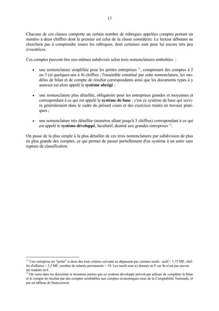17
Chacune de ces classes comporte un certain nombre de rubriques appelées comptes portant un
numéro à deux chiffres dont le premier est celui de la classe considérée. Le lecteur débutant ne
cherchera pas à comprendre toutes les rubriques, dont certaines sont pour lui encore très peu
évocatrices.
Ces comptes peuvent être eux-mêmes subdivisés selon trois nomenclatures emboîtées :
• une nomenclature simplifiée pour les petites entreprises 11
, comprenant des comptes à 2
ou 3 (et quelques-uns à 4) chiffres ; l'ensemble constitué par cette nomenclature, les mo-
dèles de bilan et de compte de résultat correspondants ainsi que les documents types à y
annexer est alors appelé le système abrégé ;
• une nomenclature plus détaillée, obligatoire pour les entreprises grandes et moyennes et
correspondant à ce qui est appelé le système de base ; c'est ce système de base qui servi-
ra généralement dans le cadre du présent cours et des exercices traités en travaux prati-
ques ;
• une nomenclature très détaillée (numéros allant jusqu'à 5 chiffres) correspondant à ce qui
est appelé le système développé, facultatif, destiné aux grandes entreprises 12
.
On passe de la plus simple à la plus détaillée de ces trois nomenclatures par subdivision de plus
en plus grande des comptes, ce qui permet de passer partiellement d'un système à un autre sans
rupture de classification.
11
Une entreprise est "petite" si deux des trois critères suivants ne dépassent pas certains seuils : actif < 1,75 MF, chif-
fre d'affaires < 3,5 MF, nombre de salariés permanents < 10. Les seuils sont ici donnés en F car ils n'ont pas encore
été traduits en €.
12
On verra dans les deuxième et troisième parties que ce système développé prévoit par ailleurs de compléter le bilan
et le compte de résultat par des comptes semblables aux comptes économiques issus de la Comptabilité Nationale, et
par un tableau de financement.
 