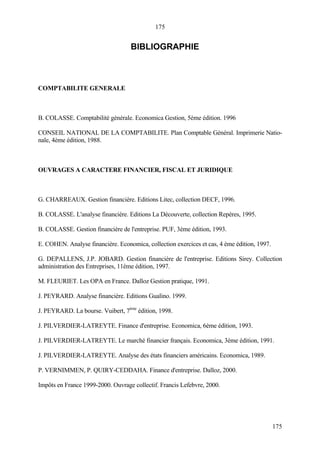 175
175
BIBLIOGRAPHIE
COMPTABILITE GENERALE
B. COLASSE. Comptabilité générale. Economica Gestion, 5ème édition. 1996
CONSEIL NATIONAL DE LA COMPTABILITE. Plan Comptable Général. Imprimerie Natio-
nale, 4ème édition, 1988.
OUVRAGES A CARACTERE FINANCIER, FISCAL ET JURIDIQUE
G. CHARREAUX. Gestion financière. Editions Litec, collection DECF, 1996.
B. COLASSE. L'analyse financière. Editions La Découverte, collection Repères, 1995.
B. COLASSE. Gestion financière de l'entreprise. PUF, 3ème édition, 1993.
E. COHEN. Analyse financière. Economica, collection exercices et cas, 4 ème édition, 1997.
G. DEPALLENS, J.P. JOBARD. Gestion financière de l'entreprise. Editions Sirey. Collection
administration des Entreprises, 11ème édition, 1997.
M. FLEURIET. Les OPA en France. Dalloz Gestion pratique, 1991.
J. PEYRARD. Analyse financière. Editions Gualino. 1999.
J. PEYRARD. La bourse. Vuibert, 7ème
édition, 1998.
J. PILVERDIER-LATREYTE. Finance d'entreprise. Economica, 6ème édition, 1993.
J. PILVERDIER-LATREYTE. Le marché financier français. Economica, 3ème édition, 1991.
J. PILVERDIER-LATREYTE. Analyse des états financiers américains. Economica, 1989.
P. VERNIMMEN, P. QUIRY-CEDDAHA. Finance d'entreprise. Dalloz, 2000.
Impôts en France 1999-2000. Ouvrage collectif. Francis Lefebvre, 2000.
 