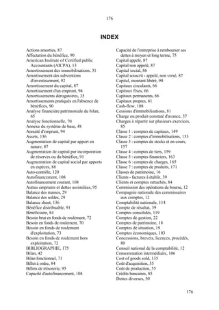 176
176
INDEX
Actions amorties, 87
Affectation du bénéfice, 90
American Institute of Certified public
Accountants (AICPA), 13
Amortissement des immobilisations, 31
Amortissement des subventions
d'investissement, 92
Amortissement du capital, 87
Amortissement d'un emprunt, 94
Amortissements dérogatoires, 35
Amortissements pratiqués en l'absence de
bénéfices, 90
Analyse financière patrimoniale du bilan,
65
Analyse fonctionnelle, 70
Annexe du système de base, 48
Annuité d'emprunt, 94
Assets, 136
Augmentation de capital par apport en
nature, 87
Augmentation de capital par incorporation
de réserves ou du bénéfice, 91
Augmentation de capital social par apports
en espèces, 88
Auto-contrôle, 120
Autofinancement, 108
Autofinancement courant, 108
Autres emprunts et dettes assimilées, 95
Balance des masses, 29
Balance des soldes, 29
Balance sheet, 136
Bénéfice distribuable, 91
Bénéficiaire, 84
Besoin brut en fonds de roulement, 72
Besoin en fonds de roulement, 70
Besoin en fonds de roulement
d'exploitation, 73
Besoin en fonds de roulement hors
exploitation, 72
BIBLIOGRAPHIE, 175
Bilan, 42
Bilan fonctionnel, 71
Billet à ordre, 84
Billets de trésorerie, 95
Capacité d'autofinancement, 108
Capacité de l'entreprise à rembourser ses
dettes à moyen et long terme, 75
Capital appelé, 87
Capital non appelé, 87
Capital social, 86
Capital souscrit - appelé, non versé, 87
Capital, montant libéré, 90
Capitaux circulants, 66
Capitaux fixes, 66
Capitaux permanents, 66
Capitaux propres, 61
Cash-flow, 108
Cessions d'immobilisations, 81
Charge ou produit constaté d'avance, 37
Charges à répartir sur plusieurs exercices,
85
Classe 1 : comptes de capitaux, 149
Classe 2 : comptes d'immobilisations, 153
Classe 3 : comptes de stocks et en-cours,
157
Classe 4 : comptes de tiers, 159
Classe 5 : comptes financiers, 163
Classe 6 : comptes de charges, 165
Classe 7 : comptes de produits, 171
Classes de patrimoine, 16
Clients - factures à établir, 39
Clients et comptes rattachés, 84
Commission des opérations de bourse, 12
Compagnie nationale des commissaires
aux comptes, 12
Comptabilité nationale, 114
Compte de résultat, 39
Comptes consolidés, 119
Comptes de gestion, 22
Comptes de patrimoine, 18
Comptes de situation, 19
Comptes économiques, 103
Concessions, brevets, licences, procédés,
80
Conseil national de la comptabilité, 12
Consommation intermédiaire, 106
Cost of goods sold, 135
Coût d'acquisition, 55
Coût de production, 55
Crédits bancaires, 85
Dettes diverses, 50
 