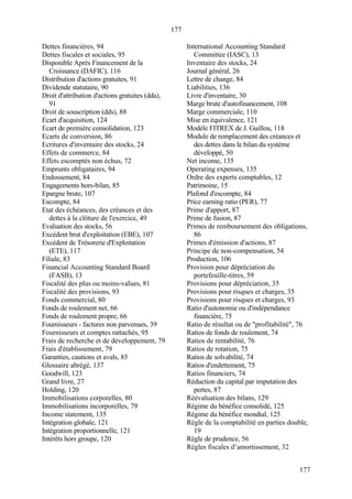 177
177
Dettes financières, 94
Dettes fiscales et sociales, 95
Disponible Après Financement de la
Croissance (DAFIC), 116
Distribution d'actions gratuites, 91
Dividende statutaire, 90
Droit d'attribution d'actions gratuites (dda),
91
Droit de souscription (dds), 88
Ecart d'acquisition, 124
Ecart de première consolidation, 123
Ecarts de conversion, 86
Ecritures d'inventaire des stocks, 24
Effets de commerce, 84
Effets escomptés non échus, 72
Emprunts obligataires, 94
Endossement, 84
Engagements hors-bilan, 85
Epargne brute, 107
Escompte, 84
Etat des échéances, des créances et des
dettes à la clôture de l'exercice, 49
Evaluation des stocks, 56
Excédent brut d'exploitation (EBE), 107
Excédent de Trésorerie d'Exploitation
(ETE), 117
Filiale, 83
Financial Accounting Standard Board
(FASB), 13
Fiscalité des plus ou moins-values, 81
Fiscalité des provisions, 93
Fonds commercial, 80
Fonds de roulement net, 66
Fonds de roulement propre, 66
Fournisseurs - factures non parvenues, 39
Fournisseurs et comptes rattachés, 95
Frais de recherche et de développement, 79
Frais d'établissement, 79
Garanties, cautions et avals, 85
Glossaire abrégé, 137
Goodwill, 123
Grand livre, 27
Holding, 120
Immobilisations corporelles, 80
Immobilisations incorporelles, 79
Income statement, 135
Intégration globale, 121
Intégration proportionnelle, 121
Intérêts hors groupe, 120
International Accounting Standard
Committee (IASC), 13
Inventaire des stocks, 24
Journal général, 26
Lettre de change, 84
Liabilities, 136
Livre d'inventaire, 30
Marge brute d'autofinancement, 108
Marge commerciale, 110
Mise en équivalence, 121
Modèle FITREX de J. Guillou, 118
Module de remplacement des créances et
des dettes dans le bilan du système
développé, 50
Net income, 135
Operating expenses, 135
Ordre des experts comptables, 12
Patrimoine, 15
Plafond d'escompte, 84
Price earning ratio (PER), 77
Prime d'apport, 87
Prime de fusion, 87
Primes de remboursement des obligations,
86
Primes d'émission d'actions, 87
Principe de non-compensation, 54
Production, 106
Provision pour dépréciation du
portefeuille-titres, 59
Provisions pour dépréciation, 35
Provisions pour risques et charges, 35
Provisions pour risques et charges, 93
Ratio d'autonomie ou d'indépendance
financière, 75
Ratio de résultat ou de "profitabilité", 76
Ratios de fonds de roulement, 74
Ratios de rentabilité, 76
Ratios de rotation, 75
Ratios de solvabilité, 74
Ratios d'endettement, 75
Ratios financiers, 74
Réduction du capital par imputation des
pertes, 87
Réévaluation des bilans, 129
Régime du bénéfice consolidé, 125
Régime du bénéfice mondial, 125
Règle de la comptabilité en parties double,
19
Règle de prudence, 56
Règles fiscales d’amortissement, 32
 