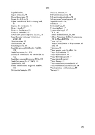 178
178
Régularisation, 37
Report à nouveau, 90
Report à nouveau, 90
Report des déficits, 90
Report en arrière de déficit ou carry back,
91
Reprise des provisions, 36
Réserve légale, 89
Réserves facultatives, 89
Réserves statutaires, 89
Return on Capital Employed (ROCE), 76
Securities and Exchange Commission
(SEC), 12
Situation active, 15
Situation nette, 61
Situation passive, 15
Société à responsabilité limitée (SARL),
132
Société anonyme (SA), 131
Société en commandite par actions (SCA),
132
Société en commandite simple (SCS), 131
Société en nom collectif (SNC), 131
Société-mère, 119
Soldes intermédiaires de gestion du PCG,
110
Stockholder's equity, 136
Stocks et en-cours, 84
Subventions d'équilibre, 92
Subventions d'exploitation, 92
Subventions d'investissement, 92
Super-dividendes, 90
Survaleur, 123
Système abrégé, 17
Système de base, 17
Système développé, 17
T.V.A., 96
Tableau de financement, 50, 111
Tableau Pluriannuel de Flux Financiers de
M. de Murard (TPFF), 116
Tireur, tiré, 84
Titres de participation et de placement, 83
Traite, 84
Trésorerie, 70
Valeur ajoutée brute (V.A.B.), 106
Valeur de liquidation, 55
Valeur de réalisation, 55
Valeur de remplacement, 55
Valeur de rendement, 64
Valeur d'usage, 55
Valeur mathématique comptable, 62
Valeur mathématique intrinsèque, 64
Valorisation au coût historique, 55
Warrant, 84
 