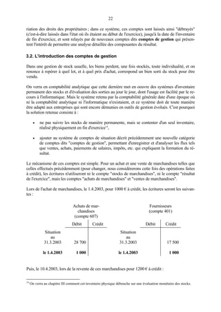 22
riation des droits des propriétaires ; dans ce système, ces comptes sont laissés ainsi "débrayés"
(c'est-à-dire laissés dans l'état où ils étaient au début de l'exercice), jusqu'à la date de l'inventaire
de fin d'exercice, et sont relayés par de nouveaux comptes dits comptes de gestion qui présen-
tent l'intérêt de permettre une analyse détaillée des composantes du résultat.
3.2. L'introduction des comptes de gestion
Dans une gestion de stock usuelle, les biens perdent, une fois stockés, toute individualité, et on
renonce à repérer à quel lot, et à quel prix d'achat, correspond un bien sorti du stock pour être
vendu.
On verra en comptabilité analytique que cette dernière met en oeuvre des systèmes d'inventaire
permanent des stocks et d'évaluation des sorties au jour le jour, dont l'usage est facilité par le re-
cours à l'informatique. Mais le système retenu par la comptabilité générale date d'une époque où
ni la comptabilité analytique ni l'informatique n'existaient, et ce système doit de toute manière
être adapté aux entreprises qui sont encore démunies en outils de gestion évolués. C'est pourquoi
la solution retenue consiste à :
• ne pas suivre les stocks de manière permanente, mais se contenter d'un seul inventaire,
réalisé physiquement en fin d'exercice14
,
• ajouter au système de comptes de situation décrit précédemment une nouvelle catégorie
de comptes dits "comptes de gestion", permettant d'enregistrer et d'analyser les flux tels
que ventes, achats, paiements de salaires, impôts, etc. qui expliquent la formation du ré-
sultat.
Le mécanisme de ces comptes est simple. Pour un achat et une vente de marchandises telles que
celles effectués précédemment (pour changer, nous considérerons cette fois des opérations faites
à crédit), les écritures n'utiliseront ni le compte "stocks de marchandises", ni le compte "résultat
de l'exercice", mais les comptes "achats de marchandises" et "ventes de marchandises".
Lors de l'achat de marchandises, le 1.4.2003, pour 1000 € à crédit, les écritures seront les suivan-
tes :
Achats de mar-
chandises
(compte 607)
Fournisseurs
(compte 401)
Débit Crédit Débit Crédit
Situation
au
31.3.2003
le 1.4.2003
28 700
1 000
Situation
au
31.3.2003
le 1.4.2003
17 500
1 000
Puis, le 10.4.2003, lors de la revente de ces marchandises pour 1200 € à crédit :
14
On verra au chapitre III comment cet inventaire physique débouche sur une évaluation monétaire des stocks.
 