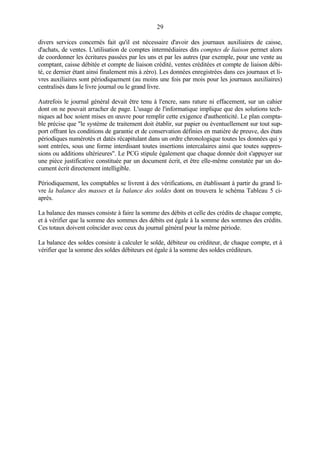 29
divers services concernés fait qu'il est nécessaire d'avoir des journaux auxiliaires de caisse,
d'achats, de ventes. L'utilisation de comptes intermédiaires dits comptes de liaison permet alors
de coordonner les écritures passées par les uns et par les autres (par exemple, pour une vente au
comptant, caisse débitée et compte de liaison crédité, ventes créditées et compte de liaison débi-
té, ce dernier étant ainsi finalement mis à zéro). Les données enregistrées dans ces journaux et li-
vres auxiliaires sont périodiquement (au moins une fois par mois pour les journaux auxiliaires)
centralisés dans le livre journal ou le grand livre.
Autrefois le journal général devait être tenu à l'encre, sans rature ni effacement, sur un cahier
dont on ne pouvait arracher de page. L'usage de l'informatique implique que des solutions tech-
niques ad hoc soient mises en œuvre pour remplir cette exigence d'authenticité. Le plan compta-
ble précise que "le système de traitement doit établir, sur papier ou éventuellement sur tout sup-
port offrant les conditions de garantie et de conservation définies en matière de preuve, des états
périodiques numérotés et datés récapitulant dans un ordre chronologique toutes les données qui y
sont entrées, sous une forme interdisant toutes insertions intercalaires ainsi que toutes suppres-
sions ou additions ultérieures". Le PCG stipule également que chaque donnée doit s'appuyer sur
une pièce justificative constituée par un document écrit, et être elle-même constatée par un do-
cument écrit directement intelligible.
Périodiquement, les comptables se livrent à des vérifications, en établissant à partir du grand li-
vre la balance des masses et la balance des soldes dont on trouvera le schéma Tableau 5 ci-
après.
La balance des masses consiste à faire la somme des débits et celle des crédits de chaque compte,
et à vérifier que la somme des sommes des débits est égale à la somme des sommes des crédits.
Ces totaux doivent coïncider avec ceux du journal général pour la même période.
La balance des soldes consiste à calculer le solde, débiteur ou créditeur, de chaque compte, et à
vérifier que la somme des soldes débiteurs est égale à la somme des soldes créditeurs.
 