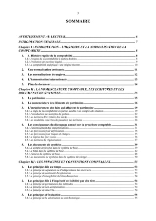 3
SOMMAIRE
AVERTISSEMENT AU LECTEUR......................................................................................... 6
INTRODUCTION GENERALE............................................................................................... 7
Chapitre I : INTRODUCTION – L'HISTOIRE ET LA NORMALISATION DE LA
COMPTABIITE ........................................................................................................................ 8
1. 1. Histoire rapide de la comptabilité....................................................................................... 8
1.1. L'origine de la comptabilité à parties doubles ........................................................................................ 8
1.2. L'évolution des normes légales............................................................................................................... 9
1.3. La comptabilité analytique : une origine récente.................................................................................. 10
2. Une normalisation croissante ................................................................................................ 11
3. Les normalisations étrangères............................................................................................... 12
4. L'harmonisation internationale ............................................................................................ 13
5. Plan du document................................................................................................................... 14
Chapitre II : LA NOMENCLATURE COMPTABLE, LES ECRITURES ET LES
DOCUMENTS DE SYNTHESE............................................................................................. 15
1. Le patrimoine .......................................................................................................................... 15
2. La nomenclature des éléments de patrimoine...................................................................... 16
3. L'enregistrement des faits qui affectent le patrimoine ....................................................... 19
3.1. La règle de la comptabilité en parties double. Les comptes de situation.............................................. 19
3.2. L'introduction des comptes de gestion.................................................................................................. 22
3.3. Les écritures d'inventaire des stocks..................................................................................................... 24
3.4. Les modalités concrètes de passation des écritures .............................................................................. 26
4. Les conséquences du découpage annuel sur la procédure comptable ............................... 31
4.1. L'amortissement des immobilisations................................................................................................... 31
4.2. Les provisions pour dépréciation.......................................................................................................... 35
4.3. Les provisions pour risques et charges ................................................................................................. 35
4.4. La reprise des provisions...................................................................................................................... 36
4.5. Les écritures de régularisation.............................................................................................................. 37
5. Les documents de synthèse.................................................................................................... 39
5.1. Le compte de résultat dans le système de base..................................................................................... 39
5.2. Le bilan dans le système de base.......................................................................................................... 42
5.3. L'annexe du système de base................................................................................................................ 48
5.4. Les documents de synthèse dans le système développé ....................................................................... 50
Chapitre III : LES PRINCIPES ET CONVENTIONS COMPTABLES.............................. 53
1. Les principes liés au temps .................................................................................................... 53
1.1. Le principe de séparation ou d'indépendance des exercices ................................................................. 53
1.2. Le principe de continuité d'exploitation ............................................................................................... 53
1.3. Le principe d'intangibilité du bilan d'ouverture.................................................................................... 54
2. Les principes liés à l'impératif de lisibilité par des tiers..................................................... 54
2.1. Le principe de permanence des méthodes ............................................................................................ 54
2.2. Le principe de non-compensation......................................................................................................... 54
2.3. Le principe de sincérité......................................................................................................................... 54
3. Les principes d'évaluation..................................................................................................... 55
3.1. Le principe de la valorisation au coût historique.................................................................................. 55
 