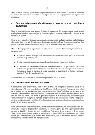 31
Mais avant de voir sous quelle forme se présentent le bilan et le compte de résultat et comment
ils s'articulent, il nous faut examiner les conséquences qu'a le découpage annuel sur la procédure
comptable.
4. Les conséquences du découpage annuel sur la procédure
comptable
Dans la présentation que nous venons de faire du mécanisme des comptes, nous avons surtout
envisagé des faits intervenant au jour le jour et enregistrés en temps réel dans les comptes de si-
tuation et de gestion.
Nous avons vu que le système des comptes de gestion reposait sur la constatation qu'il n'était pas
nécessaire, d'après la loi, de déterminer la situation patrimoniale de l'entreprise plus d'une fois
par an. Le rythme annuel ainsi adopté a pour effet de simplifier cette détermination.
Mais ce découpage annuel a pour conséquence qu'il est nécessaire de tenir compte des trois élé-
ments suivants :
• la prise en compte de la perte de valeur des immobilisations, ainsi que celle des autres
éléments du patrimoine actif,
• la prise en compte, par mesure de prudence, de risques et charges prévisibles,
• la correction des distorsions comptables dues notamment au fait que certaines opérations
se traduisent par plusieurs événements s'échelonnant sur deux, voire plusieurs exercices
(notamment quand la livraison précède l'envoi ou la réception de la facture correspon-
dante) ; il s'agit des régularisations ;
Examinons sur des exemples les mécanismes principaux de ces écritures.
4.1. L'amortissement des immobilisations
Certains biens sont immobilisés, c'est à dire inscrits à un compte de situation active de la
classe 2, parce qu'ils sont destinés à rester durablement à la disposition de l'entreprise. Leur achat
ne se traduit pas par une écriture à un compte de gestion "achat", ni donc par une charge de
l'exercice. Mais ces biens sont quand même "consommés" dans la mesure où ils perdent de la va-
leur au cours du temps, par usure ou par obsolescence, et il est nécessaire de compter cette
"consommation" en charge des exercices correspondant à leur utilisation si l'on ne veut pas su-
restimer les résultats qui y sont liés. C'est l'amortissement des immobilisations, dont nous allons
étudier le mécanisme comptable.
Seuls certains biens sont amortissables, essentiellement les bâtiments, les installations et les ma-
chines, les véhicules et le mobilier. D'autres ne le sont pas, parce que leur dépréciation n'est ni
certaine ni régulière ; il s'agit des titres possédés par l'entreprise, de ses créances et de ses stocks.
Nous verrons au paragraphe suivant la manière dont la comptabilité prend en compte leur dépré-
ciation par l'intermédiaire de provisions pour dépréciation, dont le mécanisme est assez sembla-
ble à celui de l'amortissement des immobilisations.
 