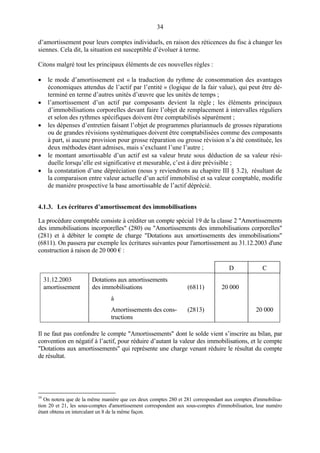 34
d’amortissement pour leurs comptes individuels, en raison des réticences du fisc à changer les
siennes. Cela dit, la situation est susceptible d’évoluer à terme.
Citons malgré tout les principaux éléments de ces nouvelles règles :
• le mode d’amortissement est « la traduction du rythme de consommation des avantages
économiques attendus de l’actif par l’entité » (logique de la fair value), qui peut être dé-
terminé en terme d’autres unités d’œuvre que les unités de temps ;
• l’amortissement d’un actif par composants devient la règle ; les éléments principaux
d’immobilisations corporelles devant faire l’objet de remplacement à intervalles réguliers
et selon des rythmes spécifiques doivent être comptabilisés séparément ;
• les dépenses d’entretien faisant l’objet de programmes pluriannuels de grosses réparations
ou de grandes révisions systématiques doivent être comptabilisées comme des composants
à part, si aucune provision pour grosse réparation ou grosse révision n’a été constituée, les
deux méthodes étant admises, mais s’excluant l’une l’autre ;
• le montant amortissable d’un actif est sa valeur brute sous déduction de sa valeur rési-
duelle lorsqu’elle est significative et mesurable, c’est à dire prévisible ;
• la constatation d’une dépréciation (nous y reviendrons au chapitre III § 3.2), résultant de
la comparaison entre valeur actuelle d’un actif immobilisé et sa valeur comptable, modifie
de manière prospective la base amortissable de l’actif déprécié.
4.1.3. Les écritures d’amortissement des immobilisations
La procédure comptable consiste à créditer un compte spécial 19 de la classe 2 "Amortissements
des immobilisations incorporelles" (280) ou "Amortissements des immobilisations corporelles"
(281) et à débiter le compte de charge "Dotations aux amortissements des immobilisations"
(6811). On passera par exemple les écritures suivantes pour l'amortissement au 31.12.2003 d'une
construction à raison de 20 000 € :
D C
31.12.2003
amortissement
Dotations aux amortissements
des immobilisations (6811) 20 000
à
Amortissements des cons-
tructions
(2813) 20 000
Il ne faut pas confondre le compte "Amortissements" dont le solde vient s’inscrire au bilan, par
convention en négatif à l’actif, pour réduire d’autant la valeur des immobilisations, et le compte
"Dotations aux amortissements" qui représente une charge venant réduire le résultat du compte
de résultat.
19
On notera que de la même manière que ces deux comptes 280 et 281 correspondant aux comptes d'immobilisa-
tion 20 et 21, les sous-comptes d'amortissement correspondent aux sous-comptes d'immobilisation, leur numéro
étant obtenu en intercalant un 8 de la même façon.
 