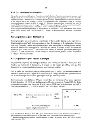 35
4.1.4. Les amortissements dérogatoires
On appelle amortissement dérogatoire l'amortissement ou la fraction d'amortissement ne correspondant pas à
l'objet normal d'un amortissement, mais comptabilisé en application de textes particuliers (amortissement des
immeubles destinés à la recherche ou à la lutte anti-pollution, de 50 % la première année, des matériels destinés à
la lutte contre le bruit ou aux économies d'énergie, de certains logiciels, des véhicules électriques, etc.). L'amor-
tissement dérogatoire est porté au débit du compte 687 "Dotations exceptionnelles" et au crédit, non pas d'un
compte 28 d'amortissement, mais du compte 145 "Amortissements dérogatoires", qui a, comme le compte prin-
cipal 14 " Provisions réglementées", le statut d'une réserve constituée en franchise d'impôt.
Mais le reliquat du plan d'amortissement est ensuite modifié en conséquence : il faut reprendre une partie des do-
tations fiscales normales par le crédit du compte 787 " Reprises sur amortissements et provisions exceptionnel-
les".
4.2. Les provisions pour dépréciation
Nous verrons plus loin comment sont concrètement évaluées, en fin d’exercice, les dépréciations
de certains éléments d’actif, stocks, créances, ou titres de placement et de participation. Bornons
nous pour l’instant à préciser que comptablement, cette constatation se traduit par une écriture
semblable à celle d’un amortissement : on débite un compte de charge intitulé "dotations aux
provisions pour dépréciations"20
, par le crédit d'un compte de situation "provisions pour dépré-
ciation"21
, le solde de ce dernier venant, comme les amortissements, réduire à l'actif la valeur de
la catégorie d'actifs concernée
4.3. Les provisions pour risques et charges
La procédure comptable prévoit la possibilité de tenir compte par mesure de prévoyance dans
l'analyse du patrimoine de l'entreprise, de risques ou de charges probables, sans que leur
échéance ni le montant exact des sommes en cause ne soient certains.
Cela se traduit par la constitution de provisions pour risques et charges qui comportent essentiel-
lement les provisions pour risques et les provisions pour charges à répartir sur plusieurs exerci-
ces. C'est un exemple de ce dernier type de provision que nous évoquerons.
Supposons qu'au cours de l'année 2002, on constate dans une entreprise qu'une grosse réparation
évaluée à environ 150 000 € sera à effectuer probablement au cours de l'année 2004. On désire
ne pas faire supporter cette charge par le seul exercice 2004 mais le répartir aussi sur 2002 et
2003. On passe donc au 31.12.2002 et au 31.12.2003 les écritures suivantes :
D C
31.12.2002 Dotations aux provisions pour ris-
ques et charges
(6811)
ou
(6875)
50 000
à
Provisions pour charges à
répartir sur plusieurs exercices
(157) 50 000
20
des immobilisations (6816), des stocks (68173), des créances à court terme (68174), des immobilisations financiè-
res, qu'il s'agisse de titres de participation ou de prêts (68662), des valeurs mobilières de placement (68665)
21
des éléments d'actif correspondants : immobilisations (29), stocks (39), comptes de tiers (49), valeurs mobiliè-
res de placement (50).
 
