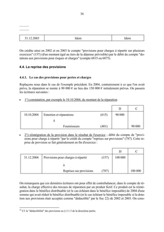 36
............
............
31.12.2003 Idem Idem
On crédite ainsi en 2002 et en 2003 le compte "provisions pour charges à répartir sur plusieurs
exercices" (157) (d'un montant égal au tiers de la dépense prévisible) par le débit du compte "do-
tations aux provisions pour risques et charges" (compte 6815 ou 6875).
4.4. La reprise des provisions
4.4.1. Le cas des provisions pour pertes et charges
Replaçons nous dans le cas de l'exemple précédent. En 2004, contrairement à ce que l'on avait
prévu, la réparation se monte à 90 000 € au lieu des 150 000 € initialement prévus. On passera
les écritures suivantes :
• 1°) constatation, par exemple le 10.10.2004, du montant de la réparation
D C
10.10.2004 Entretien et réparations (615) 90 000
à
Fournisseurs (401) 90 000
• 2°) réintégration de la provision dans le résultat de l'exercice ; débit du compte de "provi-
sions pour charge à répartir "par le crédit du compte "reprises sur provisions" (787). Cette re-
prise de provision se fait généralement en fin d'exercice :
D C
31.12.2004 Provisions pour charges à répartir
à
(157) 100 000
Reprises sur provisions (787) 100 000
On remarquera que ces dernières écritures ont pour effet de contrebalancer, dans le compte de ré-
sultat, la charge effective des travaux de réparation par un produit fictif. Ce produit est la réinté-
gration dans le bénéfice distribuable (et le cas échéant dans le bénéfice imposable) de 2004 d'une
somme qui avait réduit le bénéfice distribuable (et le cas échéant le bénéfice imposable si la dota-
tion aux provisions était acceptée comme "déductible" par le fisc 22) de 2002 et 2003. On cons-
22
Cf. la "déductibilité" des provisions au § 3.1.3 de la deuxième partie.
 