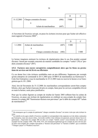 38
D C
31.12.2003 Charges constatées d'avance (486) 5 000
à
Achats de marchandises (607) 5 000
A l'ouverture de l'exercice suivant, on passe les écritures inverses pour que l'achat soit effective-
ment rapporté à l'exercice 200423
.
D C
1.1.2004 Achats de marchandises (607) 5 000
A
Charges constatées d'avance (486) 5 000
Le lecteur imaginera aisément les écritures de régularisation dans le cas d'un produit constaté
d'avance. Seront par exemple concernés de manière semblable les comptes "ventes" (70) et "pro-
duits constatés d'avance" (487).
4.5.2. Factures non encore enregistrées comptablement alors que les biens ou presta-
tions de services ont été livrés ou effectuées
Ce cas donne lieu à des écritures semblables mais un peu différentes. Supposons par exemple
qu'une entreprise ait commandé le 20.11.2003 pour 10 000 € de marchandises au fournisseur Y.
Cette fois l'entreprise a reçu la marchandise le 25.12.2003 mais ne recevra la facture et ne l'enre-
gistrera que le 10.1.2004.
Ainsi, lors de l'inventaire du 31.12.2000, les marchandises correspondantes seront bien compta-
bilisées, alors que l'achat n'aura pas été pris en compte, faute pour les services comptables d'avoir
en main la facture, seule pièce justificative.
Pour que les achats figurant au compte de résultat de l'année 2003 reflètent bien les achats de
l'exercice, on passe une écriture de régularisation en créditant un sous-compte du compte four-
nisseurs le compte 408 "fournisseurs-factures non parvenues" par le débit du compte 607 "achats
de marchandises"24
.
23
On remarquera que le compte de patrimoine" charges constatées d'avance" est remis à zéro par cette écriture in-
verse.
24
Les intérêts ou les agios relatifs à l'exercice considéré et correspondant à des emprunts ou à des dettes contractées
par l'entreprise, mais non encore échus, c'est-à-dire notifiés à leur échéance de paiement, peuvent donner lieu à ré-
gularisation ; l'équivalent du compte 408 est alors un compte "intérêts courus" (sous-entendus non échus), par
exemple l'un des comptes 1688, 1788, 4558, 5181. On remarquera également que les comptes de tiers ont tous par-
mi leurs sous-comptes des comptes équivalents à "factures non parvenues" et "factures à établir", qui se nomment
""Charges à payer" et "Produits à recevoir".
 