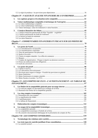 4
3.2. La règle de prudence - les provisions pour dépréciation ...................................................................... 56
Chapitre IV : VALEUR ET ANALYSE FINANCIERE DE L'ENTREPRISE.................... 61
1. Les capitaux propres et la situation nette comptable.......................................................... 61
2. Valeur mathématique comptable et intrinsèque de l'entreprise........................................ 62
2.1. La valeur mathématique comptable...................................................................................................... 62
2.2. La valeur mathématique intrinsèque..................................................................................................... 64
2.3. Valeur intrinsèque, valeur de rendement et valeur boursière................................................................ 64
3. L'analyse financière des bilans.............................................................................................. 65
3.1. L'analyse financière patrimoniale du bilan "liquidité – exigibilité"...................................................... 65
3.2. L'analyse patrimoniale du fonds de roulement ..................................................................................... 67
3.3. Le besoin en fonds de roulement.......................................................................................................... 70
3.4. Les ratios financiers.............................................................................................................................. 74
Chapitre V : COMMENTAIRES FINANCIERS ET FISCAUX SUR LES POSTES DU
BILAN...................................................................................................................................... 79
1. Les postes de l'actif................................................................................................................. 79
1.1. Les immobilisations incorporelles........................................................................................................ 79
1.2. Les immobilisations corporelles........................................................................................................... 80
1.3. Titres de participation et de placement................................................................................................. 83
1.4. Stocks et en-cours................................................................................................................................. 84
1.5. Clients et comptes rattachés - Les effets de commerce ........................................................................ 84
1.6. Banques ................................................................................................................................................ 85
1.7. Comptes de régularisation - Charges à répartir sur plusieurs exercices................................................ 85
1.8. Primes de remboursement des obligations............................................................................................ 86
1.9. Ecarts de conversion............................................................................................................................. 86
2. Les postes du passif ................................................................................................................ 86
2.1. Capital et réserves................................................................................................................................. 86
2.2. Les subventions d'investissement ......................................................................................................... 92
2.3. Provisions pour risques et charges - Fiscalité des provisions en général.............................................. 93
2.4. Dettes financières ................................................................................................................................. 94
2.5. Dettes fournisseurs et comptes rattachés .............................................................................................. 95
2.6. Dettes fiscales et sociales - La TVA..................................................................................................... 95
Chapitre VI : LES COMPTES DE FLUX - L'AUTOFINANCEMENT - LE TABLEAU DE
FINANCEMENT .................................................................................................................... 97
1. Les limites de la comptabilité générale pour un usage interne .......................................... 97
1.1. Un outil peu adapté à la description de la stratégie de la firme ............................................................ 97
1.2. Illustration des limites de la comptabilité générale............................................................................... 98
2. Les cinq comptes économiques............................................................................................ 103
2.1. Présentation des cinq comptes............................................................................................................ 104
2.2. La signification des soldes.................................................................................................................. 106
2.3. L'autofinancement .............................................................................................................................. 108
2.4. Le tableau de financement.................................................................................................................. 111
3. Elaboration des comptes économiques............................................................................... 112
4. Les usages de la comptabilité économique......................................................................... 113
4.1. La comptabilité nationale ................................................................................................................... 114
4.2. La comptabilité économique à l'échelle de la firme............................................................................ 114
4.3. Du caractère nécessairement idéologique de la présentation de comptes de flux............................... 116
Chapitre VII : LES COMPTES CONSOLIDES.................................................................. 119
1. Terminologie des relations entre sociétés........................................................................... 119
2. Les trois types de contrôle justifiant d'une consolidation................................................. 120
2.1. Le contrôle exclusif ............................................................................................................................ 121
 