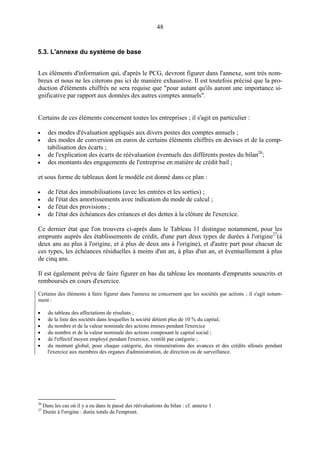 48
5.3. L'annexe du système de base
Les éléments d'information qui, d'après le PCG, devront figurer dans l'annexe, sont très nom-
breux et nous ne les citerons pas ici de manière exhaustive. Il est toutefois précisé que la pro-
duction d'éléments chiffrés ne sera requise que "pour autant qu'ils auront une importance si-
gnificative par rapport aux données des autres comptes annuels".
Certains de ces éléments concernent toutes les entreprises ; il s'agit en particulier :
• des modes d'évaluation appliqués aux divers postes des comptes annuels ;
• des modes de conversion en euros de certains éléments chiffrés en devises et de la comp-
tabilisation des écarts ;
• de l'explication des écarts de réévaluation éventuels des différents postes du bilan26
;
• des montants des engagements de l'entreprise en matière de crédit bail ;
et sous forme de tableaux dont le modèle est donné dans ce plan :
• de l'état des immobilisations (avec les entrées et les sorties) ;
• de l'état des amortissements avec indication du mode de calcul ;
• de l'état des provisions ;
• de l'état des échéances des créances et des dettes à la clôture de l'exercice.
Ce dernier état que l'on trouvera ci-après dans le Tableau 11 distingue notamment, pour les
emprunts auprès des établissements de crédit, d'une part deux types de durées à l'origine27
(à
deux ans au plus à l'origine, et à plus de deux ans à l'origine), et d'autre part pour chacun de
ces types, les échéances résiduelles à moins d'un an, à plus d'un an, et éventuellement à plus
de cinq ans.
Il est également prévu de faire figurer en bas du tableau les montants d'emprunts souscrits et
remboursés en cours d'exercice.
Certains des éléments à faire figurer dans l'annexe ne concernent que les sociétés par actions ; il s'agit notam-
ment :
• du tableau des affectations de résultats ;
• de la liste des sociétés dans lesquelles la société détient plus de 10 % du capital;
• du nombre et de la valeur nominale des actions émises pendant l'exercice
• du nombre et de la valeur nominale des actions composant le capital social ;
• de l'effectif moyen employé pendant l'exercice, ventilé par catégorie ;
• du montant global, pour chaque catégorie, des rémunérations des avances et des crédits alloués pendant
l'exercice aux membres des organes d'administration, de direction ou de surveillance.
26
Dans les cas où il y a eu dans le passé des réévaluations du bilan : cf. annexe 1
27
Durée à l'origine : durée totale de l'emprunt.
 
