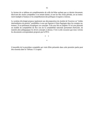 51
La lecture de ce tableau est complémentaire de celle du bilan sachant que ce dernier document,
décrivant des stocks comptables à un instant donné, et non les flux d'une période, est un instru-
ment inadapté à l'analyse et la compréhension des politiques évoquées ci-dessus.
Le système développé propose également une décomposition du résultat de l'exercice en "soldes
intermédiaires de gestion" semblables à ceux qui figurent à l'état d'agrégats dans les comptes na-
tionaux. Il est prématuré d'expliquer ces concepts. Cela sera fait au chapitre VI où sera présenté
un modèle de comptabilité de flux issu de la comptabilité nationale permettant d'articuler, de
manière plus pédagogique les divers concepts ci-dessus. C'est à cette occasion que nous verrons
les documents correspondants proposés par le PCG.
* *
*
L'ensemble de la procédure comptable qui vient d'être présentée dans cette première partie peut
être résumée dans le Tableau 13 ci-après.
 