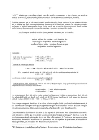 57
Le PCG stipule que ce total est réparti entre les articles consommés et les existants par applica-
tion de la méthode premier entré/premier sorti ou une méthode de coût moyen pondéré.
Il précise également que ce coût moyen pondéré peut être calculé à chaque entrée ou sur une période n'excédant
pas, en principe, une durée moyenne de stockage. Auparavant le PCG autorisait le calcul d'un coût moyen pondéré
sur l'année, ce qui était beaucoup plus simple. Il n'est pas sûr que la nouvelle règle soit respectée dans la pratique
par les firmes ne disposant pas de comptabilité analytique à inventaire permanent des stocks.
Le coût moyen pondéré unitaire d'une période est donné par la formule :
Valeur initiale des stocks + coût d'entrée des
biens acquis ou produits pendant la période
nombre d'objets initial + nombre d'objets acquis
ou produits pendant la période
EXEMPLE :
- stock initial de marchandises : 7 000 articles, 15 000 €
- achats de la période : 2 000 articles à 2,5 € / unité
+ 3 000 articles à 3 € / unité
. Méthode du coût moyen pondéré
CMP = 15 000 + 5 000 + 9 000 / (7 000 + 2 000 + 3 000) =2,417 € / unité
Si les ventes de la période ont été de 6 000 articles, le coût des produits vendus sera évalué à :
6 000 x 2,417 = 14 500 €
La valeur des produits restant en stock sera également égale à :
6 000 x 2,147 = 14 500 €
. Méthode premier entré, premier sorti, "first in first out" (FIFO) en anglais, exige quant à elle qu'on connaisse la
composition du stock initial de 7 000 articles :
- 6 000 articles à 2 € / unité, achetés en premier
- 1 000 articles à 3 € / unité
Les sorties de stocks des 6 000 articles vendus pendant la période seront évaluées en les constituant des 6 000 arti-
cles achetés à 2F/unité, pris dans le stock initial, soit 12 000 €, ce qui signifie que le stock restant sera dans cette
méthode évalué à (15 000 + 5 000 + 9 000 - 12 000) soit 17 000 €..
Pour chaque catégorie d'articles, si la valeur vénale est plus faible que le coût ainsi déterminé, il
y a constitution d'une provision pour dépréciation égale à la différence (baisse du cours lorsqu'il
est notoirement connu, détérioration matérielle, effet de mode, perte de débouchés).
Concrètement les écritures de dotation et de reprise de provisions pour dépréciation des stocks
sont similaires à celles qui concernent les provisions pour risques et charges29
. La mise à jour des
provisions pour dépréciations des stocks est faite à l'inventaire. Si l'on trouve que ces provisions
doivent être diminuées, on effectue cet ajustement par des reprises de provisions; si elle doivent
être augmentées, on procède à des dotations aux provisions.
29
Cf. également ci-après l'exemple d'écritures de provisions pour dépréciation de créances.
 