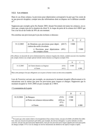 58
3.2.2. Les créances
Dans le cas d'une créance, la provision pour dépréciation correspond à la part que l'on craint de
ne pas pouvoir récupérer, compte tenu des informations dont on dispose sur le débiteur considé-
ré30
.
Supposons par exemple qu'en fin d'année 2003, faisant l'inventaire de toutes les créances, on es-
time que, compte tenu de la situation du client X, le risque de perte de la créance de 6 000 € que
l'on a sur lui est de l'ordre de 50% de son montant.
On constitue une provision par le jeu des écritures ci-dessous :
D C
31.12.2003 de Dotations aux provisions pour dépré-
ciation des actifs circulants
(6817) 3 000
à Provisions pour dépréciation
des comptes clients
(491) 3 000
Par ailleurs, la nécessité de suivre distinctement les créances risquées des clients, conduit souvent à les transférer
du compte clients à un compte spécial intitulé clients douteux ou litigieux (compte 416).
D C
31.12.2003 de Clients douteux ou litigieux (416) 6 000
à Clients (411) 6 000
Mais cette pratique n'est pas obligatoire car on peut se borner à tenir un état extra-comptable.
Lors de l'exercice suivant, par exemple, on encaissera le montant récupéré effectivement et le
mécanisme sera le même que pour les provisions pour risques et charges. Supposons que le
montant récupéré le 10.01.2004 est par exemple de 2 500 €.
1°) constatation de la perte
D C
10.10.2004 de Banques
et Pertes sur créances irrécouvrables
(512)
(654 ou
671)
2 500
3 500
à Clients (401) 6 000
30
Il se peut que cette crainte relative à la récupération d'une créance tienne, non pas à la faible solvabilité d'un débi-
teur, mais aux moyens de paiement qu'il utilise, par exemple, des devises étrangères. La perte redoutée est alors
couverte, non par une provision pour dépréciation, mais par une provision pour risques appelée provision pour perte
de change (compte 1515). Ceci ne change en rien les mécanismes de dotation et de reprise évoquée ci-après.
 