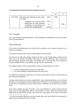 59
2°) réintégration de la provision dans le résultat de l'exercice
D C
10.01.2004 Provisions pour dépréciation des comp-
tes clients
(491) 3 000
à Reprises sur provisions pour
dépréciation des actifs circulants
ou Reprises sur provisions pour
dépréciations exceptionnelles
(7817)
ou
(7876)
3 000
3.2.3. Les titres
En ce qui concerne le portefeuille-titres, il faut distinguer essentiellement les titres de place-
ment et de participation.
Titres de placement
Ce sont des titres détenus pour être recédés à brève échéance, avec l’espoir d’un gain en ren-
dement ou en capital.
L'évaluation initiale est faite, selon la règle générale, au prix d'achat31
.
On calcule à cet effet, pour chaque catégorie de titres, le prix d'achat global, sachant que les
titres ont, le cas échéant, été achetés à des dates et à des prix différents. Nous verrons plus
loin que lorsque des titres sont cédés, on considère que ce sont ceux qui ont été achetés en
premier (méthode FIFO), ce qui définit ceux qui restent en portefeuille.
On compare ensuite ce prix moyen pondéré au prix de vente possible, c'est-à-dire :
• au cours en bourse pour les titres qui y sont cotés,
• à la valeur probable de négociation pour les autres titres.
Les différences éventuelles allant dans le sens d'une moins-value sont alors couvertes par une
provision pour dépréciation.
Les plus-values latentes ne sont pas comptabilisées, mais exceptionnellement, en cas de baisse
anormale et momentanée des titres de placement, l’entreprise n’est pas obligée de constituer
de provision à concurrence des plus-values latentes constatées sur d’autres titres de place-
ment.
De la même manière que pour les stocks, il n'y a pas utilisation ni reprise de provision lors
d'une vente de titres particulière faite en cours d'année : la mise à jour de la provision pour
dépréciation du portefeuille est faite, une fois par an, à l'inventaire. Si l'on trouve ainsi que la
31
Les frais accessoires d'achat ne sont pas compris dans cette valeur d'actif, ils sont passés en
charges sous la rubrique 6271 frais sur titres.
 