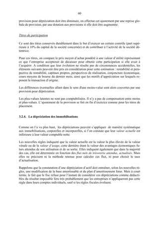 60
provision pour dépréciation doit être diminuée, on effectue cet ajustement par une reprise glo-
bale de provision, par une dotation aux provisions si elle doit être augmentée.
Titres de participation
Ce sont des titres conservés durablement dans le but d’exercer un certain contrôle (part supé-
rieure à 10% du capital de la société concernée) et de contribuer à l’activité de la société dé-
tentrice.
Pour ces titres, on compare le prix moyen d’achat pondéré à une valeur d’utilité représentant
ce que l’entreprise accepterait de décaisser pour obtenir cette participation si elle avait à
l’acquérir. A condition que leur évolution ne résulte pas de circonstances accidentelles, les
éléments suivants peuvent être pris en considération pour cette estimation : rentabilité et pers-
pective de rentabilité, capitaux propres, perspectives de réalisation, conjoncture économique,
cours moyens de bourse du dernier mois, ainsi que les motifs d’appréciation sur lesquels re-
posent la transaction d’origine.
Les différences éventuelles allant dans le sens d'une moins-value sont alors couvertes par une
provision pour dépréciation.
Les plus-values latentes ne sont pas comptabilisées. Il n’y a pas de compensation entre moins
et plus-values. L’ajustement de la provision se fait en fin d’exercice comme pour les titres de
placement.
3.2.4. La dépréciation des immobilisations
Comme on l’a vu plus haut, les dépréciations peuvent s’appliquer de manière systématique
aux immobilisations, corporelles et incorporelles, si l’on constate que leur valeur actuelle est
inférieure à leur valeur comptable nette.
Les nouvelles règles indiquent que la valeur actuelle est la valeur la plus élevée de la valeur
vénale ou de la valeur d’usage, cette dernière étant la valeur des avantages économiques fu-
turs attendus de son utilisation et de sa sortie. Elles indiquent également que dans la majorité
des cas, elle est déterminée en fonction des flux nets de trésorerie attendus, actualisés. Mais
elles ne précisent ni la méthode retenue pour calculer ces flux, ni pour choisir le taux
d’actualisation.
Rappelons que la constatation d’une dépréciation d’actif doit entraîner, selon les nouvelles rè-
gles, une modification de la base amortissable et du plan d’amortissement futur. Mais à court
terme, le fait que le fisc refuse pour l’instant de considérer ces dépréciations comme déducti-
bles du résultat imposable fera très probablement que les entreprises n’appliqueront pas cette
règle dans leurs comptes individuels, sauf si les règles fiscales évoluent.
 