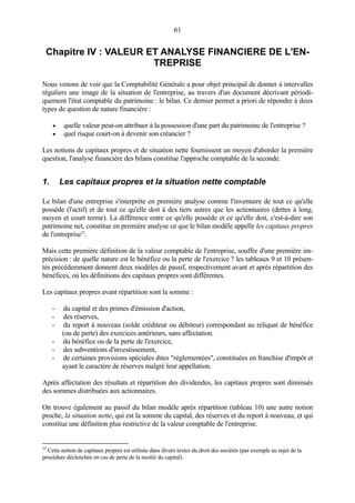 61
Chapitre IV : VALEUR ET ANALYSE FINANCIERE DE L'EN-
TREPRISE
Nous venons de voir que la Comptabilité Générale a pour objet principal de donner à intervalles
réguliers une image de la situation de l'entreprise, au travers d'un document décrivant périodi-
quement l'état comptable du patrimoine : le bilan. Ce dernier permet a priori de répondre à deux
types de question de nature financière :
• quelle valeur peut-on attribuer à la possession d'une part du patrimoine de l'entreprise ?
• quel risque court-on à devenir son créancier ?
Les notions de capitaux propres et de situation nette fournissent un moyen d'aborder la première
question, l'analyse financière des bilans constitue l'approche comptable de la seconde.
1. Les capitaux propres et la situation nette comptable
Le bilan d'une entreprise s'interprète en première analyse comme l'inventaire de tout ce qu'elle
possède (l'actif) et de tout ce qu'elle doit à des tiers autres que les actionnaires (dettes à long,
moyen et court terme). La différence entre ce qu'elle possède et ce qu'elle doit, c'est-à-dire son
patrimoine net, constitue en première analyse ce que le bilan modèle appelle les capitaux propres
de l'entreprise32
.
Mais cette première définition de la valeur comptable de l'entreprise, souffre d'une première im-
précision : de quelle nature est le bénéfice ou la perte de l'exercice ? les tableaux 9 et 10 présen-
tés précédemment donnent deux modèles de passif, respectivement avant et après répartition des
bénéfices, où les définitions des capitaux propres sont différentes.
Les capitaux propres avant répartition sont la somme :
- du capital et des primes d'émission d'action,
- des réserves,
- du report à nouveau (solde créditeur ou débiteur) correspondant au reliquat de bénéfice
(ou de perte) des exercices antérieurs, sans affectation.
- du bénéfice ou de la perte de l'exercice,
- des subventions d'investissement,
- de certaines provisions spéciales dites "réglementées", constituées en franchise d'impôt et
ayant le caractère de réserves malgré leur appellation.
Après affectation des résultats et répartition des dividendes, les capitaux propres sont diminués
des sommes distribuées aux actionnaires.
On trouve également au passif du bilan modèle après répartition (tableau 10) une autre notion
proche, la situation nette, qui est la somme du capital, des réserves et du report à nouveau, et qui
constitue une définition plus restrictive de la valeur comptable de l'entreprise.
32
Cette notion de capitaux propres est utilisée dans divers textes du droit des sociétés (par exemple au sujet de la
procédure déclenchée en cas de perte de la moitié du capital).
 