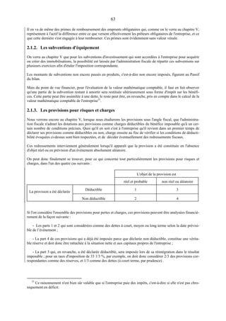 63
Il en va de même des primes de remboursement des emprunts obligataires qui, comme on le verra au chapitre V,
représentent à l'actif la différence entre ce que versent effectivement les prêteurs obligataires de l'entreprise, et ce
que cette dernière s'est engagée à leur rembourser. Ces primes sont évidemment sans valeur vénale.
2.1.2. Les subventions d'équipement
On verra au chapitre V que pour les subventions d'investissement qui sont accordées à l'entreprise pour acquérir
ou créer des immobilisations, la possibilité est laissée par l'administration fiscale de répartir ces subventions sur
plusieurs exercices afin d'étaler l'imposition correspondante.
Les montants de subventions non encore passés en produits, c'est-à-dire non encore imposés, figurent au Passif
du bilan.
Mais du point de vue financier, pour l'évaluation de la valeur mathématique comptable, il faut en fait observer
qu'une partie de la subvention restant à amortir sera restituée ultérieurement sous forme d'impôt sur les bénéfi-
ces. Cette partie peut être assimilée à une dette, le reste peut être, en revanche, pris en compte dans le calcul de la
valeur mathématique comptable de l'entreprise33
.
2.1.3. Les provisions pour risques et charges
Nous verrons encore au chapitre V, lorsque nous étudierons les provisions sous l'angle fiscal, que l'administra-
tion fiscale n'admet les dotations aux provisions comme charges déductibles du bénéfice imposable qu'à un cer-
tain nombre de conditions précises. Quoi qu'il en soit c'est à l'entreprise qu'il revient dans un premier temps de
déclarer ses provisions comme déductibles ou non, charge ensuite au fisc de vérifier si les conditions de déducti-
bilité évoquées ci-dessus sont bien respectées, et de décider éventuellement des redressements fiscaux.
Ces redressements interviennent généralement lorsqu'il apparaît que la provision a été constituée en l'absence
d'objet réel ou en prévision d'un événement absolument aléatoire.
On peut donc finalement se trouver, pour ce qui concerne tout particulièrement les provisions pour risques et
charges, dans l'un des quatre cas suivants :
L'objet de la provision est
réel et probable non réel ou aléatoire
La provision a été déclarée
Déductible 1 3
Non déductible 2 4
Si l'on considère l'ensemble des provisions pour pertes et charges, ces provisions peuvent être analysées financiè-
rement de la façon suivante :
- Les parts 1 et 2 qui sont considérées comme des dettes à court, moyen ou long terme selon la date prévisi-
ble de l’événement ;
- La part 4 de ces provisions qui a déjà été imposée parce que déclarée non déductible, constitue une vérita-
ble réserve et doit donc être rattachée à la situation nette et aux capitaux propres de l'entreprise ;
- La part 3 qui, en revanche, a été déclarée déductible, sera imposée lors de sa réintégration dans le résultat
imposable ; pour un taux d'imposition de 33 1/3 %, par exemple, on doit donc considérer 2/3 des provisions cor-
respondantes comme des réserves, et 1/3 comme des dettes (à court terme, par prudence) .
33
Ce raisonnement n'est bien sûr valable que si l'entreprise paie des impôts, c'est-à-dire si elle n'est pas chro-
niquement en déficit.
 