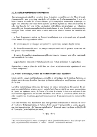 64
2.2. La valeur mathématique intrinsèque
Les remarques qui précèdent renvoient à une évaluation comptable correcte. Mais si les rè-
gles comptables sont respectées, c'est-à-dire s'il n'existe pas de réserves occultes, il peut très
bien exister en revanche des réserves latentes qui correspondent simplement au fait que ces
règles sont irréalistes : la valeur réelle actuelle des biens figurant au bilan est différente de
celle pour laquelle ils y sont portés. La situation nette obtenue en remplaçant les évaluations
comptables par des valeurs marchandes (ou vénales) porte le nom de valeur mathématique in-
trinsèque. Nous citerons entre autres comme sources de réserves latentes les éléments sui-
vants :
- le fonds de commerce acheté par l'entreprise débutante peut avoir acquis une très grande
valeur lors du développement de celle-ci,
- des terrains peuvent avoir acquis une valeur très supérieure à leur prix d'achat initial,
- des immeubles complètement, ou presque complètement amortis peuvent conserver une
très grande valeur marchande,
- de même, des machines amorties comptablement peuvent conserver une valeur marchande
sur le marché de l'occasion,
- les portefeuilles-titres sont systématiquement sous-évalués comme on l'a vu plus haut.
Il peut ainsi exister au bilan des actifs dont les valeurs actuelles sont très supérieures à leurs
valeurs comptables34
.
2.3. Valeur intrinsèque, valeur de rendement et valeur boursière
En divisant les valeurs mathématiques comptables et intrinsèques par le nombre d'actions, on
obtient respectivement la valeur théorique de l'action, et la valeur mathématique intrinsèque
de l'action.
La valeur mathématique intrinsèque de l'action est utilisée comme base d'évaluation des ap-
ports en société (fusion, scission, apport partiel d'actif d'une société à une autre, augmentation
de capital par apport en nature). Il faut en effet, dans de tels cas, évaluer non seulement la va-
leur des biens apportés ou des sociétés absorbées, mais encore la valeur des actions de la so-
ciété réceptrice ou absorbante, pour déterminer combien de ces actions doivent rémunérer les
apports.
Mais une deuxième base d'estimation peut être également utilisée dans de tels cas : la valeur
de rendement de l'entreprise (ou de l'action). Cette valeur Vr correspond à la somme qui, pla-
cée à un taux déterminé t dit "taux de capitalisation", donnerait un revenu égale au bénéfice B
de l'entreprise (ou au bénéfice par action).
Vr = B x 100 / t
34
Les réévaluations légales des bilans des entreprises ont été généralement facultatives, et de ce fait peu prati-
quées, car peu intéressantes fiscalement ; cf. l'annexe 1 consacrée à la réévaluation des bilans.
 