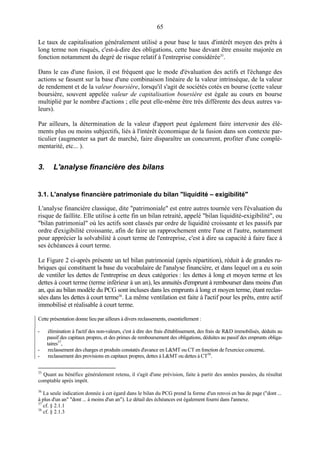 65
Le taux de capitalisation généralement utilisé a pour base le taux d'intérêt moyen des prêts à
long terme non risqués, c'est-à-dire des obligations, cette base devant être ensuite majorée en
fonction notamment du degré de risque relatif à l'entreprise considérée35
.
Dans le cas d'une fusion, il est fréquent que le mode d'évaluation des actifs et l'échange des
actions se fassent sur la base d'une combinaison linéaire de la valeur intrinsèque, de la valeur
de rendement et de la valeur boursière, lorsqu'il s'agit de sociétés cotés en bourse (cette valeur
boursière, souvent appelée valeur de capitalisation boursière est égale au cours en bourse
multiplié par le nombre d'actions ; elle peut elle-même être très différente des deux autres va-
leurs).
Par ailleurs, la détermination de la valeur d'apport peut également faire intervenir des élé-
ments plus ou moins subjectifs, liés à l'intérêt économique de la fusion dans son contexte par-
ticulier (augmenter sa part de marché, faire disparaître un concurrent, profiter d'une complé-
mentarité, etc... ).
3. L'analyse financière des bilans
3.1. L'analyse financière patrimoniale du bilan "liquidité – exigibilité"
L'analyse financière classique, dite "patrimoniale" est entre autres tournée vers l'évaluation du
risque de faillite. Elle utilise à cette fin un bilan retraité, appelé "bilan liquidité-exigibilité", ou
"bilan patrimonial" où les actifs sont classés par ordre de liquidité croissante et les passifs par
ordre d'exigibilité croissante, afin de faire un rapprochement entre l'une et l'autre, notamment
pour apprécier la solvabilité à court terme de l'entreprise, c'est à dire sa capacité à faire face à
ses échéances à court terme.
Le Figure 2 ci-après présente un tel bilan patrimonial (après répartition), réduit à de grandes ru-
briques qui constituent la base du vocabulaire de l'analyse financière, et dans lequel on a eu soin
de ventiler les dettes de l'entreprise en deux catégories : les dettes à long et moyen terme et les
dettes à court terme (terme inférieur à un an), les annuités d'emprunt à rembourser dans moins d'un
an, qui au bilan modèle du PCG sont incluses dans les emprunts à long et moyen terme, étant reclas-
sées dans les dettes à court terme36
. La même ventilation est faite à l'actif pour les prêts, entre actif
immobilisé et réalisable à court terme.
Cette présentation donne lieu par ailleurs à divers reclassements, essentiellement :
- élimination à l'actif des non-valeurs, c'est à dire des frais d'établissement, des frais de R&D immobilisés, déduits au
passif des capitaux propres, et des primes de remboursement des obligations, déduites au passif des emprunts obliga-
taires37
,
- reclassement des charges et produits constatés d'avance en L&MT ou CT en fonction de l'exercice concerné,
- reclassement des provisions en capitaux propres, dettes à L&MT ou dettes à CT38
.
35
Quant au bénéfice généralement retenu, il s'agit d'une prévision, faite à partir des années passées, du résultat
comptable après impôt.
36
La seule indication donnée à cet égard dans le bilan du PCG prend la forme d'un renvoi en bas de page ("dont ...
à plus d'un an" "dont ... à moins d'un an"). Le détail des échéances est également fourni dans l'annexe.
37
cf. § 2.1.1
38
cf. § 2.1.3
 