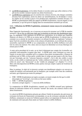 73
• un BFDR d'exploitation, où les dettes fiscales et sociales autres que celles relatives à l'im-
pôt sur les sociétés viennent s'ajouter aux dettes fournisseurs,
• un BFDR hors exploitation qui est constitué des créances diverses, des charges constatées
d'avance hors exploitation, moins les dettes sur immobilisations, les dividendes à verser,
les impôts sur les sociétés à payer et les produits hors exploitation constatés d'avance. Ce
BFDR est généralement faible par rapport au BFDR d'exploitation, souvent négatif, et non
permanent, ce qui fait qu'on le néglige dans les raisonnements normatifs qui suivent.
3.3.3. Utilisations du BFDR d'exploitation, notamment comme moyen de normalisation
du FDR
Dans l'approche fonctionnelle, on a à nouveau un moyen de raisonner sur le FDR de manière
normative. On se fixe en effet pour règle que la trésorerie ne doit pas être durablement néga-
tive. En négligeant l'effet éphémère du BFDR hors exploitation, on en déduit que l'équilibre
financier est atteint si le FDR est au moins égal au BFDR d'exploitation. Ce dernier peut se
constater ou se calculer de manière normative, en utilisant les délais de règlement "normaux"
(pour l'activité considérée) des dettes et des créances d'exploitation, ou en utilisant des normes
sectorielles exprimant le BFDR et ses composantes en mois de chiffre d'affaires (voir plus
loin les ratios de rotation). On a donc ainsi un moyen de déterminer un niveau théorique mi-
nimum pour le FDR.
A noter qu'en procédant de la sorte, on ne tient évidemment pas compte des éventuelles sai-
sonnalités intra-annuelles évoquées plus haut : le BFDR peut varier fortement au cours de
l'année et on peut alors considérer qu'il se compose d'une partie incompressible, à financer de
préférence par le FDR, et d'une partie variable dans le temps qui peut quant à elle être finan-
cée par l'escompte, par des "concours bancaires courants", c'est à dire des crédits à courts
terme, ou des crédits se traduisant par des "soldes créditeurs de banques", c'est à dire des "fa-
cilités de caisse", des "découverts" ou des "crédits de campagne" (cf. chapitre V § 2.4.2).
Mais cette décomposition du BFDR en deux parties n'est pas simple à opérer de l'extérieur de
l'entreprise.
Dans la pratique, la règle de la trésorerie corrigée non durablement négative est souvent as-
souplie de manière conventionnelle par les banquiers, par exemple selon l'une des conditions
suivantes, qui n'épuisent pas toutes les pratiques :
• FDR > BFDR d'exploitation net (après escompte, en tenant compte du fait que le crédit
d'escompte est "revolving", c'est à dire en fait assez stable)
• FDR > ½ BFDR d'exploitation
• trésorerie corrigée négative < 2 mois de chiffre d'affaires.
La comparaison du BFDR d'exploitation constaté avec le BFDR normatif peut également
donner un indicateur d'alerte sur le caractère "normal" des stocks, des créances clients et des
dettes fournisseurs.
Le calcul du BFDR d'exploitation présente par ailleurs l'intérêt de permettre des prévisions de
croissance du besoin de financement correspondant, en cas de croissance anticipée du chiffre
d'affaires, notamment en raison de l'inflation quand celle-ci est importante (le besoin en fonds
de roulement croît à peu près d'une année sur l'autre comme le chiffre d'affaires).
 