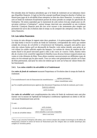 74
On retiendra donc de l'analyse précédente que si le fonds de roulement est un indicateur classi-
que d'équilibre financier, il s'agit en fait d'un concept insuffisant lorsqu'on cherche à l'utiliser iso-
lément pour juger de la solvabilité d'une entreprise ou faire des choix financiers. La notion de be-
soin en fonds de roulement d'exploitation permet de mieux prendre en compte les spécificités de
l'entreprise. On notera cependant que le maniement de cette notion n'est pas simple pour un ob-
servateur extérieur à l'entreprise42
, surtout lorsque intervient une saisonnalité ou une évolution
d'activité. L'analyste financier peut dès lors avoir recours à des instruments plus simples qui
permettent de suivre des évolutions dans le temps ou de comparer des entreprises entre elles : les
ratios financiers.
3.4. Les ratios financiers
Le terme de ratio désigne le rapport entre deux grandeurs. A la préoccupation d'équilibre finan-
cier déjà traitée à travers la notion de fonds de roulement, correspondent des ratios qui rendent
compte des niveaux de solvabilité et d'endettement de l'entreprise, auxquels sont parfois asso-
ciées des valeurs limites qu'il est déconseillé de franchir, voire même interdit, sous peine de se
voir refuser les crédits sollicités auprès des banques. Les notions de vitesse de rotation des élé-
ments d'actif et de passif renvoient quant à elles à des ratios de rotation. Enfin, d'autres ratios
dits de résultat et de rentabilité rapportent le bénéfice (sous diverses formes) respectivement aux
ventes et à des éléments du bilan. Nous allons examiner successivement ces différentes types de
ratios en n'en retenant que les plus usuels. Tous ces ratios sont généralement calculés sur la base
du bilan patrimonial, sauf pour les ratios de rotation qui le sont sur la base de valeurs brutes (bi-
lan fonctionnel).
3.4.1. Les ratios relatifs à la solvabilité et à l'endettement
Les ratios de fonds de roulement mesurent l'importance et l'évolution dans le temps du fonds de
roulement.
C'est essentiellement le ratio de financement des immobilisations :
capitaux permanents
valeurs immobilisées nettes
que l'on complète généralement pour apprécier plus directement l'importance du fonds de roulement, par le ratio :
fonds de roulement
actifs circulants
Les ratios de solvabilité sont complémentaires des ratios de fonds de roulement mais sont plus
tournés vers la mesure de l'aptitude de l'entreprise à rembourser rapidement ses dettes si elle de-
vait cesser brutalement toute activité.
Ce sont :
- le ratio de solvabilité générale :
actifs circulants
dettes à court terme
- le ratio de solvabilité réduite :
valeurs réalisables à court terme et disponibles
dettes à court terme
42
Pour ce qui concerne l'entreprise elle-même, nous verrons à propos des comptes économiques et du tableau de
financement comment la notion de besoin de financement peut être intégrée dans un modèle dynamique plus
complet (cf. troisième partie).
 
