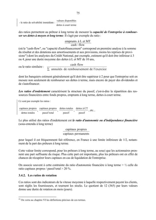 75
- le ratio de solvabilité immédiate :
valeurs disponibles
dettes à court terme
des ratios permettent au prêteur à long terme de mesurer la capacité de l'entreprise à rembour-
ser ses dettes à moyen et long terme. Il s'agit par exemple du ratio :
flowcash
et MTà Lemprunts
−
(où le "cash-flow", ou "capacité d'autofinancement" correspond en première analyse à la somme
du résultat et des dotations aux amortissements et aux provisions, moins les reprises de provi-
sions43
) dont les analystes du Crédit National, par exemple, estiment qu'il doit être inférieur à 3
ou 4, pour une durée moyenne des dettes à L et MT de 10 ans,
ou le ratio similaire :
cash flow
annuités de remboursement de l exercice∑ ′
dont les banquiers estiment généralement qu'il doit être supérieur à 2 pour que l'entreprise soit en
mesure non seulement de rembourser ses dettes à terme, mais encore de payer des dividendes et
de s'autofinancer.
Les ratios d'endettement caractérisent la structure du passif, c'est-à-dire la répartition des res-
sources financières entre fonds propres, emprunts à long terme, dettes à court terme.
Ce sont par exemple les ratios :
capitaux propres
dettes totales
,
capitaux propres
passif total
,
dettes totales
passif
,
dettes à CT
passif
, etc...
Le plus utilisé des ratios d'endettement est le ratio d'autonomie ou d'indépendance financière
(sous-entendu à long terme)
capitaux propres
capitaux permanents
pour lequel il est fréquemment fait référence, en France à une limite inférieure de 1/2, notam-
ment de la part des prêteurs à long terme.
Cette valeur limite correspond, pour les prêteurs à long terme, au souci que les actionnaires pren-
nent une part suffisante du risque. Plus cette part est importante, plus les prêteurs ont en effet de
chances de récupérer leurs capitaux en cas de liquidation de l'entreprise.
On associe souvent à cette contrainte du ratio d'autonomie financière à long terme > ½ celle du
ratio capitaux propres / passif total > 20 %.
3.4.2. Les ratios de rotation
Ces ratios sont des indicateurs de la vitesse moyenne à laquelle respectivement payent les clients,
sont réglés les fournisseurs, et tournent les stocks. Le quotient de 12 (365) par leurs valeurs
donne une durée de rotation en mois (jours).
43
On verra au chapitre VI les définitions précises de ces termes.
 