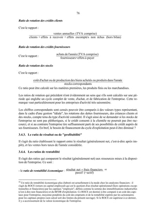 76
Ratio de rotation des crédits clients
C'est le rapport :
bilan)(horschusénonsescomptéeffets+recevoiràeffets+clients
comprise)(TVAannuellesventes
Ratio de rotation des crédits fournisseurs
C'est le rapport :
payeràeffetsrs+fournisseu
comprise)(TVAannéel'deachats
Ratio de rotation des stocks
C'est le rapport :
antscorrespondstocks
eéannl'dansproduitsousachetébiensdesproductiondeouachatd'coût
Ce ratio peut être calculé sur les matières premières, les produits finis ou les marchandises.
Les ratios de rotation qui précèdent n'ont évidemment un sens que s'ils sont calculés sur une pé-
riode qui englobe un cycle complet de vente, d'achat, et de fabrication de l'entreprise. Cette re-
marque vaut particulièrement pour les entreprises d'activité très saisonnière.
Les chiffres correspondants sont censés pouvoir être comparés à des valeurs types représentant,
dans le cadre d'une gestion "idéale", les rotations des dettes fournisseurs, des créances clients et
des stocks, compte tenu du type d'activité considéré. Il s'agit ainsi de se demander si les stocks de
l'entreprise ne sont pas pléthoriques, si le crédit consenti à la clientèle ne pourrait pas être rac-
courci, et si au contraire l'entreprise tire suffisamment parti de ses possibilités de crédit auprès de
ses fournisseurs. En bref, le besoin de financement du cycle d'exploitation peut-il être diminué ?
3.4.3. Le ratio de résultat ou de "profitabilité"
Il s'agit du ratio établissant le rapport entre le résultat (généralement net, c'est-à-dire après im-
pôt), et les ventes hors taxes de l'année considérée.
3.4.4. Les ratios de rentabilité
Il s'agit des ratios qui comparent le résultat (généralement net) aux ressources mises à la disposi-
tion de l'entreprise. Ce sont :
- le ratio de rentabilité économique :
actif)(=passif
financiersfraisnetrésultat + 44
44
Un ratio de rentabilité économique plus élaboré est actuellement à la mode chez les analystes financiers : il
s'agit du ROCE (return on capital employed) qui est le quotient d'un résultat opérationnel (hors opérations excep-
tionnelles et financières) par les capitaux "employés", définis comme la somme des immobilisations industrielles
(c'est à dire non financières) et du BFDR d'exploitation. Ce ROCE est destiné à être comparé à un coût des capi-
taux pour l'entreprise, moyenne pondérée du coût des emprunts et de la rentabilité espérée par les actionnaires
pour les capitaux propres (son calcul sort des limites du présent ouvrage). Si le ROCE est supérieur à ce dernier,
il y a accroissement de la valeur économique de l'entreprise.
 