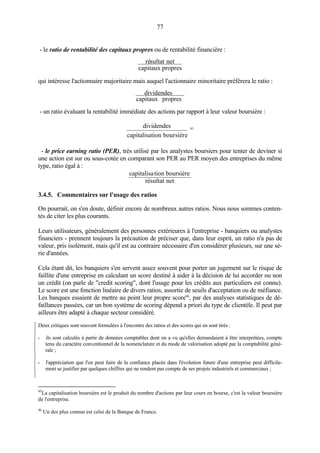 77
- le ratio de rentabilité des capitaux propres ou de rentabilité financière :
proprescapitaux
netsultatré
qui intéresse l'actionnaire majoritaire mais auquel l'actionnaire minoritaire préférera le ratio :
proprescapitaux
dividendes
- un ratio évaluant la rentabilité immédiate des actions par rapport à leur valeur boursière :
dividendes
capitalisation boursière
45
- le price earning ratio (PER), très utilisé par les analystes boursiers pour tenter de deviner si
une action est sur ou sous-cotée en comparant son PER au PER moyen des entreprises du même
type, ratio égal à :
netrésultat
boursièretioncapitalisa
3.4.5. Commentaires sur l'usage des ratios
On pourrait, on s'en doute, définir encore de nombreux autres ratios. Nous nous sommes conten-
tés de citer les plus courants.
Leurs utilisateurs, généralement des personnes extérieures à l'entreprise - banquiers ou analystes
financiers - prennent toujours la précaution de préciser que, dans leur esprit, un ratio n'a pas de
valeur, pris isolément, mais qu'il est au contraire nécessaire d'en considérer plusieurs, sur une sé-
rie d'années.
Cela étant dit, les banquiers s'en servent assez souvent pour porter un jugement sur le risque de
faillite d'une entreprise en calculant un score destiné à aider à la décision de lui accorder ou non
un crédit (on parle de "credit scoring", dont l'usage pour les crédits aux particuliers est connu).
Le score est une fonction linéaire de divers ratios, assortie de seuils d'acceptation ou de méfiance.
Les banques essaient de mettre au point leur propre score46
, par des analyses statistiques de dé-
faillances passées, car un bon système de scoring dépend a priori du type de clientèle. Il peut par
ailleurs être adapté à chaque secteur considéré.
Deux critiques sont souvent formulées à l'encontre des ratios et des scores qui en sont tirés :
- ils sont calculés à partir de données comptables dont on a vu qu'elles demandaient à être interprétées, compte
tenu du caractère conventionnel de la nomenclature et du mode de valorisation adopté par la comptabilité géné-
rale ;
- l'appréciation que l'on peut faire de la confiance placée dans l'évolution future d'une entreprise peut difficile-
ment se justifier par quelques chiffres qui ne rendent pas compte de ses projets industriels et commerciaux ;
45
La capitalisation boursière est le produit du nombre d'actions par leur cours en bourse, c'est la valeur boursière
de l'entreprise.
46
Un des plus connus est celui de la Banque de France.
 