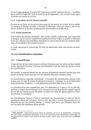 80
En cas de prise de brevet, le compte 205 "concessions et droits similaires, brevets,..." est débité,
par le crédit du compte 203 "frais de recherche de développement", d'un montant au plus égal à
la fraction non amortie de ces frais.
1.1.3. Concessions, brevets, licences, procédés
Du point de vue fiscal, les brevets et licences peuvent être amortis sur la durée de leur validité.
Les marques de fabrique, procédés, et formules de fabrication n'étant pas soumis à cette limita-
tion de validité, ils ne sont pas automatiquement amortissables sur le plan fiscal.
1.1.4. Fonds commercial
Il est constitué des éléments incorporels - droit au bail, clientèle, emplacement, nom commercial
et enseigne - qui ne sont pas comptabilisés séparément au bilan. Il figure en général au bilan pour
le prix qui a été payé aux propriétaires précédents (ou, pour le droit au bail, aux locataires précé-
dents, en considération d'un transfert de droits).
Le fonds commercial ne s'amortit pas. S'il subit une dépréciation réelle, cette dernière est provi-
sionnée.
1.2. Les immobilisations corporelles
1.2.1. Comptabilisation
Il s'agit de biens de toute nature acquis ou créés par l'entreprise pour être utilisés de façon durable
comme instruments de travail. C'est donc leur destination et non leur nature qui fait de ces biens
des immobilisations.
Par exemple, un matériel fabriqué par une entreprise d'équipement industriel constitue pour cette
dernière un produit stocké alors que c'est une immobilisation pour l'entreprise cliente.
Les immobilisations corporelles s'amortissent47
, à l'exception des immobilisations en cours et des
terrains, sauf s'il s'agit de terrains d'exploitation (extraction) ; cependant, en cas de dépréciation
réelle (éboulement, inondation... ), cette dépréciation peut faire l'objet d'une provision.
Les immobilisations sont comptabilisées, hors TVA déductible (cf. ci-après § 2.6), au coût d'ac-
quisition (y compris frais de transport ou de montage) ou au coût de production quand il s'agit de
travaux faits par l'entreprise pour elle-même, ou encore à la valeur des apports quand il y a émis-
sion d'actions en contrepartie.
Les immobilisations figurant à l'actif ne représentent pas nécessairement la valeur de tous les
équipements utilisés par l'entreprise : il peut se faire que celle-ci se serve d'équipements mis à sa
disposition par des tiers (location, leasing... ), comme il peut arriver que l'entreprise loue à des
tiers une partie des installations qu'elle possède.
47
"Petit matériel" - L'administration fiscale autorise les entreprises, par mesure de simplification, à comprendre
dans leurs charges immédiatement déductibles, au lieu de les inscrire dans leurs immobilisations amortissables, les
prix d'acquisition des matériels, petits matériels de bureau compris, dont la valeur unitaire (hors taxe) est inférieur
à 2 500 F.
 
