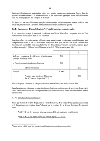 81
Les immobilisations qui sont cédées, mises hors service ou détruites, cessent de figurer dans les
postes d'immobilisations. Les amortissements et les provisions appliqués à ces immobilisations
sont eux-mêmes retirés des comptes et du bilan.
En revanche, les immobilisations complètement amorties, mais toujours en service, doivent con-
tinuer à figurer au bilan (la valeur brute et l'amortissement étant alors égaux).
1.2.2. Les cessions d'immobilisations1
- Fiscalité des plus ou moins-values
Il y a plus-value lorsque la valeur de cession est supérieure à la valeur comptable nette de l'im-
mobilisation, moins-value dans le cas contraire.
Les plus values ou moins values afférentes aux opérations de cession des immobilisations sont
comptabilisées dans le P.C.G. au compte de résultat, non plus en tant que telles, comme dans
l'ancien plan comptable, mais sous la forme des deux séries d'écritures suivantes, sachant qu'on
vend par exemple 1 500 une immobilisation achetée 1 200 et amortie pour 500 :
D C
Valeurs comptables des éléments d'actifs cédés
(compte de charge 675)
et Amortissements des immobilisations
à Immobilisations
700
500
1 200
Banque
Produits des cessions d'éléments
d'actif (compte de produit 775)
1 500
1 500
Ici tout se passe comme si le compte de résultat était crédité d'une plus-value de 800.
Les plus et moins-values de cession des immobilisations sont soumises à un régime fiscal parti-
culier. Deux cas doivent être distingués selon que l'immobilisation cédée est amortissable ou non
amortissable.
1.2.2.1. Immobilisations amortissables
Nous appellerons C le prix de cession de l'immobilisation, B sa valeur brute (coût d'acquisition),
et A l'amortissement pratiqué jusqu'à la date de la cession. Il y a lieu de distinguer les cas sui-
vants :
* si C < B - A, il y a moins-value de cession. Elle est toujours à court terme ;
* si C > B - A, il y a plus-value de cession égale à C - B + A.
48
Ce qui suit est valable aussi bien pour les immobilisations incorporelles que corporelles.
 