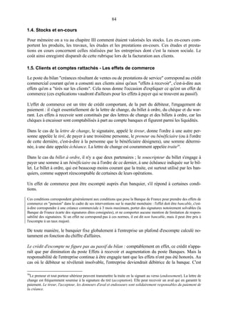 84
1.4. Stocks et en-cours
Pour mémoire on a vu au chapitre III comment étaient valorisés les stocks. Les en-cours com-
portent les produits, les travaux, les études et les prestations en-cours. Ces études et presta-
tions en cours concernent celles réalisées par les entreprises dont c'est la raison sociale. Le
coût ainsi enregistré disparaît de cette rubrique lors de la facturation aux clients.
1.5. Clients et comptes rattachés - Les effets de commerce
Le poste du bilan "créances résultant de ventes ou de prestations de service" correspond au crédit
commercial courant qu'on a consenti aux clients ainsi qu'aux "effets à recevoir", c'est-à-dire aux
effets qu'on a "tirés sur les clients". Cela nous donne l'occasion d'expliquer ce qu'est un effet de
commerce (ces explications vaudront d'ailleurs pour les effets à payer qui se trouvent au passif).
L'effet de commerce est un titre de crédit comportant, de la part du débiteur, l'engagement de
paiement : il s'agit essentiellement de la lettre de change, du billet à ordre, du chèque et du war-
rant. Les effets à recevoir sont constitués par des lettres de change et des billets à ordre, car les
chèques à encaisser sont comptabilisés à part au compte banques et figurent parmi les liquidités.
Dans le cas de la lettre de change, le signataire, appelé le tireur, donne l'ordre à une autre per-
sonne appelée le tiré, de payer à une troisième personne, le preneur ou bénéficiaire (ou à l'ordre
de cette dernière, c'est-à-dire à la personne que le bénéficiaire désignera), une somme détermi-
née, à une date appelée échéance. La lettre de change est couramment appelée traite50
.
Dans le cas du billet à ordre, il n'y a que deux partenaires ; le souscripteur du billet s'engage à
payer une somme à un bénéficiaire ou à l'ordre de ce dernier, à une échéance indiquée sur le bil-
let. Le billet à ordre, qui est beaucoup moins courant que la traite, est surtout utilisé par les ban-
quiers, comme support réescomptable de certaines de leurs opérations.
Un effet de commerce peut être escompté auprès d'un banquier, s'il répond à certaines condi-
tions.
Ces conditions correspondent généralement aux conditions que pose la Banque de France pour prendre des effets de
commerce en "pension" dans le cadre de ses interventions sur le marché monétaire : l'effet doit être bancable, c'est-
à-dire correspondre à une créance commerciale à 3 mois maximum, porter des signatures notoirement solvables (la
Banque de France écarte des signatures dites consignées), et ne comporter aucune mention de limitation de respon-
sabilité des signataires. Si un effet ne correspond pas à ces normes, il est dit non bancable, mais il peut être pris à
l'escompte à un taux majoré.
De toute manière, le banquier fixe globalement à l'entreprise un plafond d'escompte calculé no-
tamment en fonction du chiffre d'affaires.
Le crédit d'escompte ne figure pas au passif du bilan : comptablement en effet, ce crédit n'appa-
raît que par diminution du poste Effets à recevoir et augmentation du poste Banques. Mais la
responsabilité de l'entreprise continue à être engagée tant que les effets n'ont pas été honorés. Au
cas où le débiteur se révélerait insolvable, l'entreprise deviendrait débitrice de la banque. C'est
50
Le preneur et tout porteur ultérieur peuvent transmettre la traite en la signant au verso (endossement). La lettre de
change est fréquemment soumise à la signature du tiré (acceptation). Elle peut recevoir un aval qui en garantit le
paiement. Le tireur, l'accepteur, les donneurs d'aval et endosseurs sont solidairement responsables du paiement de
la créance.
 