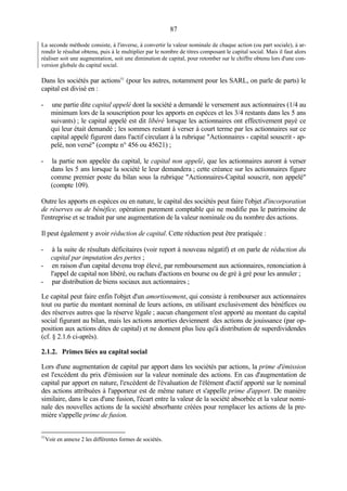 87
La seconde méthode consiste, à l'inverse, à convertir la valeur nominale de chaque action (ou part sociale), à ar-
rondir le résultat obtenu, puis à le multiplier par le nombre de titres composant le capital social. Mais il faut alors
réaliser soit une augmentation, soit une diminution de capital, pour retomber sur le chiffre obtenu lors d'une con-
version globale du capital social.
Dans les sociétés par actions51
(pour les autres, notamment pour les SARL, on parle de parts) le
capital est divisé en :
- une partie dite capital appelé dont la société a demandé le versement aux actionnaires (1/4 au
minimum lors de la souscription pour les apports en espèces et les 3/4 restants dans les 5 ans
suivants) ; le capital appelé est dit libéré lorsque les actionnaires ont effectivement payé ce
qui leur était demandé ; les sommes restant à verser à court terme par les actionnaires sur ce
capital appelé figurent dans l'actif circulant à la rubrique "Actionnaires - capital souscrit - ap-
pelé, non versé" (compte n° 456 ou 45621) ;
- la partie non appelée du capital, le capital non appelé, que les actionnaires auront à verser
dans les 5 ans lorsque la société le leur demandera ; cette créance sur les actionnaires figure
comme premier poste du bilan sous la rubrique "Actionnaires-Capital souscrit, non appelé"
(compte 109).
Outre les apports en espèces ou en nature, le capital des sociétés peut faire l'objet d'incorporation
de réserves ou de bénéfice, opération purement comptable qui ne modifie pas le patrimoine de
l'entreprise et se traduit par une augmentation de la valeur nominale ou du nombre des actions.
Il peut également y avoir réduction de capital. Cette réduction peut être pratiquée :
- à la suite de résultats déficitaires (voir report à nouveau négatif) et on parle de réduction du
capital par imputation des pertes ;
- en raison d'un capital devenu trop élevé, par remboursement aux actionnaires, renonciation à
l'appel de capital non libéré, ou rachats d'actions en bourse ou de gré à gré pour les annuler ;
- par distribution de biens sociaux aux actionnaires ;
Le capital peut faire enfin l'objet d'un amortissement, qui consiste à rembourser aux actionnaires
tout ou partie du montant nominal de leurs actions, en utilisant exclusivement des bénéfices ou
des réserves autres que la réserve légale ; aucun changement n'est apporté au montant du capital
social figurant au bilan, mais les actions amorties deviennent des actions de jouissance (par op-
position aux actions dites de capital) et ne donnent plus lieu qu'à distribution de superdividendes
(cf. § 2.1.6 ci-après).
2.1.2. Primes liées au capital social
Lors d'une augmentation de capital par apport dans les sociétés par actions, la prime d'émission
est l'excédent du prix d'émission sur la valeur nominale des actions. En cas d'augmentation de
capital par apport en nature, l'excédent de l'évaluation de l'élément d'actif apporté sur le nominal
des actions attribuées à l'apporteur est de même nature et s'appelle prime d'apport. De manière
similaire, dans le cas d'une fusion, l'écart entre la valeur de la société absorbée et la valeur nomi-
nale des nouvelles actions de la société absorbante créées pour remplacer les actions de la pre-
mière s'appelle prime de fusion.
51
Voir en annexe 2 les différentes formes de sociétés.
 