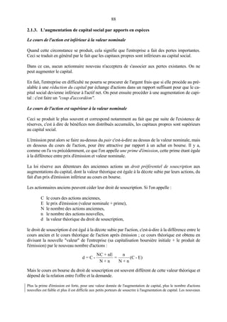 88
2.1.3. L'augmentation de capital social par apports en espèces
Le cours de l'action est inférieur à la valeur nominale
Quand cette circonstance se produit, cela signifie que l'entreprise a fait des pertes importantes.
Ceci se traduit en général par le fait que les capitaux propres sont inférieurs au capital social.
Dans ce cas, aucun actionnaire nouveau n'acceptera de s'associer aux pertes existantes. On ne
peut augmenter le capital.
En fait, l'entreprise en difficulté ne pourra se procurer de l'argent frais que si elle procède au pré-
alable à une réduction du capital par échange d'actions dans un rapport suffisant pour que le ca-
pital social devienne inférieur à l'actif net. On peut ensuite procéder à une augmentation de capi-
tal : c'est faire un "coup d'accordéon".
Le cours de l'action est supérieur à la valeur nominale
Ceci se produit le plus souvent et correspond notamment au fait que par suite de l'existence de
réserves, c'est à dire de bénéfices non distribués accumulés, les capitaux propres sont supérieurs
au capital social.
L'émission peut alors se faire au-dessus du pair c'est-à-dire au dessus de la valeur nominale, mais
en dessous du cours de l'action, pour être attractive par rapport à un achat en bourse. Il y a,
comme on l'a vu précédemment, ce que l'on appelle une prime d'émission, cette prime étant égale
à la différence entre prix d'émission et valeur nominale.
La loi réserve aux détenteurs des anciennes actions un droit préférentiel de souscription aux
augmentations du capital, dont la valeur théorique est égale à la décote subie par leurs actions, du
fait d'un prix d'émission inférieur au cours en bourse.
Les actionnaires anciens peuvent céder leur droit de souscription. Si l'on appelle :
C le cours des actions anciennes,
E le prix d'émission (valeur nominale + prime),
N le nombre des actions anciennes,
n le nombre des actions nouvelles,
d la valeur théorique du droit de souscription,
le droit de souscription d est égal à la décote subie par l'action, c'est-à-dire à la différence entre le
cours ancien et le cours théorique de l'action après émission ; ce cours théorique est obtenu en
divisant la nouvelle "valeur" de l'entreprise (sa capitalisation boursière initiale + le produit de
l'émission) par le nouveau nombre d'actions :
Mais le cours en bourse du droit de souscription est souvent différent de cette valeur théorique et
dépend de la relation entre l'offre et la demande.
Plus la prime d'émission est forte, pour une valeur donnée de l'augmentation de capital, plus le nombre d'actions
nouvelles est faible et plus il est difficile aux petits porteurs de souscrire à l'augmentation de capital. Les nouveaux
d = C -
NC + nE
N + n
=
n
N + n
(C - E)
 