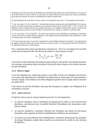 89
actionnaires recevront sous forme de dividende une rémunération plus faible de la valeur d'émission. Ceci a pour ef-
fet de faire baisser le cours en bourse. En revanche, une prime d'émission élevée permet aux anciens actionnaires
qui ne peuvent souscrire de conserver sensiblement leur part du capital social.
Le droit préférentiel de souscription s'exerce a priori sur la totalité des titres émis. Il est procédé successivement :
* à une souscription "à titre irréductible" ; les détenteurs d'actions anciennes ont un droit préférentiel à la souscrip-
tion des nouvelles actions dans la proportion de p nouvelles actions pour P anciennes (p/P = n/N) ; s'il existe une
différence entre le nombre d'actions que possède l'actionnaire et le multiple le plus proche d'actions anciennes qui
est nécessaire pour souscrire (cas des "rompus"), l'actionnaire devra acheter ou vendre un ou plusieurs dds ;
* à une souscription "à titre réductible" ; les actions non souscrites à titre irréductible sont attribuées aux actionnai-
res qui ont souscrit un nombre d'actions supérieur à celui auquel ils pouvaient prétendre à titre préférentiel ; ils doi-
vent acheter pour cela les dds correspondants ;
* s'il reste encore des actions à souscrire, il appartient au conseil d'administration de les répartir, car l'augmentation
de capital ne peut être réalisée que si toutes les actions ont été souscrites ; il est alors parfois nécessaire de limiter ou
de supprimer le dds pour ce solde d'actions.
S'il y a émission d'une action nouvelle pour k anciennes (k = N/n), les souscripteurs de nouvelles
actions devront fournir k dds. S'ils doivent les acheter, ils devront payer au total :
c'est-à-dire la valeur théorique de l'entreprise après émission, telle qu'elle a été calculée plus haut.
Les nouveaux actionnaires auront ainsi payé le droit qu'ils auront acquis sur les réserves accumu-
lées par l'entreprise.
2.1.4. Réserve légale
La loi fait obligation aux sociétés par actions et aux SARL de faire sur le bénéfice net de l'exer-
cice (avant toute affectation de ce bénéfice) un prélèvement au moins égal à 5% pour dotation à
la réserve légale. Cette dotation cesse d'être obligatoire quand la réserve légale atteint le dixième
du capital social.
Cette réserve ne peut être distribuée, mais peut être incorporée au capital, sous l'obligation de la
reconstituer à nouveau.
2.1.5. Autres réserves
Il s'agit des réserves qui ne sont pas imposées par la loi. Ce sont notamment :
• les réserves statutaires, dont la constitution est imposée par les statuts et qui ne peuvent être
distribuées, sauf décision d'une Assemblée Générale Extraordinaire des actionnaires modi-
fiant les statuts ;
• les réserves facultatives, constituées librement par l'entreprise par mesure de prévoyance
lorsqu'elle estime opportun de limiter la distribution des bénéfices aux actionnaires ;
• les réserves de renouvellement des immobilisations, constituées distinctement des précéden-
tes lorsque l'entreprise souhaite faire connaître aux actionnaires les motifs de cette rétention
de bénéfices ;
E +
N
n
x
n
N + n
(C - E) =
NC + nE
N + n
 