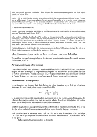 91
rieurs, sans que soit opposable la limitation à 5 ans ci-dessus. Les amortissements correspondant sont alors "réputés
différés" sur le plan fiscal.
Depuis 1984, les entreprises qui subissent un déficit ont la possibilité, sous certaines conditions d'en faire l'imputa-
tion sur le bénéfice des 3 exercices précédents. Ce report en arrière de déficit ou carry back ne permet pas de récu-
pérer immédiatement l'impôt payé en trop les années précédentes mais d'inscrire à l'actif du bilan une créance sur le
fisc, recouvrable sur les impôts à venir. Cela a pour effet d'améliorer la structure financière du bilan.
La notion de bénéfice distribuable
Diverses lois récentes ont modifié la définition du bénéfice distribuable ; ce concept définit le délit, gravement sanc-
tionné, de "distribution de dividendes fictifs".
Selon ces lois, le bénéfice distribuable est "le bénéfice de l'exercice diminué des pertes antérieures (report à nou-
veau négatif), ainsi que des sommes à porter en réserve en application de la loi (réserve légale) ou des statuts (ré-
serves statutaires) et augmenté des reports bénéficiaires (report à nouveau positif)". L'Assemblée Générale des ac-
tionnaires peut toutefois décider la mise en distribution de sommes prélevées sur les réserves "libres", c'est à dire
autres que les réserves légale, statutaires, ou de réévaluation.
Il est interdit de verser des dividendes si le montant non amortis des frais d'établissement ainsi que des frais de re-
cherche et développement est supérieur à celui des réserves libres.
2.1.7. L'augmentation de capital par incorporation de réserves ou du bénéfice
Peuvent être incorporés au capital social les réserves, les primes d'émission, le report à nouveau,
le résultat de l'exercice.
Par augmentation de la valeur nominale
Le nombre d'actions reste inchangé. La valeur théorique de l'action calculée à partir des capitaux
propres est donc inchangée. Si les porteurs escomptent des distributions de dividendes, le cours
de l'action va monter. Si ceci ne se produit pas, le rapprochement de la nouvelle valeur nominale
de l'action de son cours en bourse sera gênant pour de futures augmentations de capital.
Par distribution d'actions gratuites
Les actionnaires ont alors un droit d'attribution, de valeur théorique a ; ce droit est négociable.
Son mode de calcul est de même nature que celui du dds :
Si un actionnaire ne possède qu'une action ancienne, il devra par exemple, dans le cas d'une dis-
tribution d'une action gratuite pour trois anciennes, acheter deux droits d'attribution s'il veut re-
cevoir une action gratuite, ou alors vendre son droit d'attribution.
Une telle augmentation de capital n'augmente évidemment en rien la situation nette de la socié-
té : elle doit se traduire logiquement par une baisse proportionnelle du cours en bourse.
Mais généralement le nouveau cours réel est plus élevé que le nouveau cours théorique
CN / (N + n), ce qui augmente la capitalisation boursière de l'entreprise. Ce phénomène est dû
au fait que :
- la baisse initiale de l'action attire la demande,
a = C -
CN
N + n
= C
n
N + n
 
