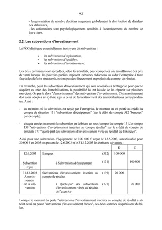92
- l'augmentation du nombre d'actions augmente globalement la distribution de dividen-
des statutaires,
- les actionnaires sont psychologiquement sensibles à l'accroissement du nombre de
leurs titres.
2.2. Les subventions d'investissement
Le PCG distingue essentiellement trois types de subventions :
• les subventions d'exploitation,
• les subventions d'équilibre,
• les subventions d'investissement.
Les deux premières sont accordées, selon les résultats, pour compenser une insuffisance des prix
de vente lorsque les pouvoirs publics imposent certaines réductions ou aider l'entreprise à faire
face à des déficits structurels, et sont passées directement en produits du compte de résultat.
En revanche, pour les subventions d'investissement qui sont accordées à l'entreprise pour qu'elle
acquière ou crée des immobilisations, la possibilité lui est laissée de les répartir sur plusieurs
exercices. On parle alors "d'amortissement" des subventions d'investissement. Cet amortissement
doit alors adopter un rythme égal à celui de l'amortissement des immobilisations correspondan-
tes. Ainsi :
- au moment où la subvention est reçue par l'entreprise, le montant en est porté au crédit du
compte de situation 131 "subventions d'équipement" (par le débit du compte 512 "banques"
par exemple).
- chaque année on amortit la subvention en débitant un sous-compte du compte 131, le compte
139 "subventions d'investissement inscrites au compte résultat" par le crédit du compte de
produits 777 "quote-part des subventions d'investissement virée au résultat de l'exercice".
Ainsi pour une subvention d'équipement de 100 000 € reçue le 12.6.2003, amortissable pour
20 000 € en 2003 on passera le 12.6.2003 et le 31.12.2003 les écritures suivantes :
D C
12.6.2003 Banques (512) 100 000
Subvention
reçue
à Subventions d'équipement (131) 100 000
31.12.2003
Amortis-
sement
de la sub-
vention
Subventions d'investissement inscrites au
compte de résultat
à Quote-part des subventions
d'investissement virée au résultat
de l'exercice
(139)
(777)
20 000
20 000
Lorsque le montant du poste "subventions d'investissement inscrites au compte de résultat a at-
teint celui du poste "subventions d'investissement reçues", ces deux sommes disparaissent du bi-
lan.
 