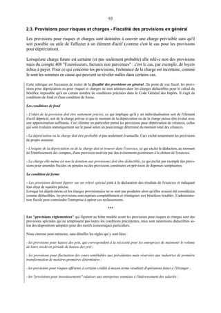 93
2.3. Provisions pour risques et charges - Fiscalité des provisions en général
Les provisions pour risques et charges sont destinées à couvrir une charge prévisible sans qu'il
soit possible ou utile de l'affecter à un élément d'actif (comme c'est le cas pour les provisions
pour dépréciation).
Lorsqu'une charge future est certaine (et pas seulement probable) elle relève non des provisions
mais du compte 408 "Fournisseurs, factures non parvenues" : c'est le cas, par exemple, de loyers
échus à payer. Pour ce qui concerne les provisions, l'échéance de la charge est incertaine, comme
le sont les sommes en cause qui peuvent se révéler nulles dans certains cas.
Cette rubrique est l'occasion de traiter de la fiscalité des provisions en général. Du point de vue fiscal, les provi-
sions pour dépréciation ou pour risques et charges ne sont admises dans les charges déductibles pour le calcul du
bénéfice imposable qu'à un certain nombre de conditions précisées dans le Code Général des Impôts. Il s'agit de
conditions de fond et d'une condition de forme.
Les conditions de fond
- L'objet de la provision doit être nettement précisé, ce qui implique qu'il y ait individualisation soit de l'élément
d'actif déprécié, soit de la charge prévue et que le montant de la dépréciation ou de la charge puisse être évalué avec
une approximation suffisante. Ceci élimine en particulier parmi les provisions pour dépréciation de créances, celles
qui sont évaluées statistiquement sur le passé selon un pourcentage déterminé du montant total des créances.
- La dépréciation ou la charge doit être probable et pas seulement éventuelle. Ceci exclut notamment les provisions
de propre assureur.
- L'origine de la dépréciation ou de la charge doit se trouver dans l'exercice, ce qui exclut la déduction, au moment
de l'établissement des comptes, d'une provision motivée par des événements postérieurs à la clôture de l'exercice.
- La charge elle-même (et non la dotation aux provisions) doit être déductible, ce qui exclut par exemple des provi-
sions pour amendes fiscales ou pénales ou des provisions constituées en prévision de dépenses somptuaires.
La condition de forme
- Les provisions doivent figurer sur un relevé spécial joint à la déclaration des résultats de l'exercice et indiquant
leur objet de manière précise.
Lorsque les dépréciations et les charges provisionnées ne se sont pas produites alors qu'elles avaient été considérées
comme déductibles, les provisions sont reprises comptablement et réintégrées aux bénéfices taxables. L'administra-
tion fiscale peut contraindre l'entreprise à opérer ces reclassements.
***
Les "provisions réglementées" qui figurent au bilan modèle avant les provisions pour risques et charges sont des
provisions spéciales qui ne remplissent pas toutes les conditions précédentes, mais sont néanmoins déductibles se-
lon des dispositions adoptées pour des motifs économiques particuliers.
Nous citerons pour mémoire, sans détailler les règles qui y sont liées :
- les provisions pour hausse des prix, qui correspondent à la nécessité pour les entreprises de maintenir le volume
de leurs stocks en période de hausse des prix ;
- les provisions pour fluctuation des cours semblables aux précédentes mais réservées aux industries de première
transformation de matières premières déterminées ;
- les provisions pour risques afférents à certains crédits à moyen terme résultant d'opérations faites à l'étranger ;
- les "provisions pour investissements" relatives aux entreprises soumises à l'intéressement des salariés ;
 
