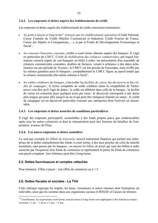 95
2.4.2. Les emprunts et dettes auprès des établissements de crédit
Les emprunts et dettes auprès des établissements de crédit concernent notamment :
• les prêts à moyen et long terme53
octroyés par les établissements spécialisés (Crédit National,
Caisse Centrale de Crédit Hôtelier Commercial et Industriel, Crédit Foncier de France,
Caisse des Dépôts et Consignations,... ), et par le Fonds de Développement Economique et
Social ;
• les concours bancaires courants, crédits à court terme obtenus auprès des banques. Il s'agit
en particulier du CMCC, Crédit de mobilisation des créances commerciales, par lequel l'en-
treprise souscrit auprès de son banquier un billet à ordre, sur présentation d'un ensemble de
créances commerciales courantes, doubles de factures, venant à échéance à des dates éche-
lonnées sur une période de 10 jours ; le CMCC est très proche de l'escompte, mais n'offre pas
les mêmes garanties pour le banquier ; comptablement le CMCC figure au passif tandis que
la créance commerciale elle-même subsiste à l'actif ;
• les soldes créditeurs de banques, c'est-à-dire les facilités de caisse, les découverts et les cré-
dits de campagne ; le terme comptable de solde créditeur (dans la comptabilité de l'entre-
prise) veut dire qu'il s'agit de dettes ; le solde est débiteur dans celle de la banque ; la facilité
de caisse est consentie pour quelques jours par mois ; le découvert correspond à une durée
plus longue qui peut aller jusqu'à un an et qui peut être renégocié d'année en année ; le crédit
de campagne est un découvert particulier consenti aux entreprises dont l'activité est saison-
nière.
2.4.3. Les emprunts et dettes assorties de conditions particulières
Il s'agit des emprunts participatifs, assimilables à des fonds propres parce que remboursables
après tous les autres créanciers et dont la rémunération peut être fonction du bénéfice de l'em-
prunteur, avances de l'Etat.
2.4.4. Les autres emprunts et dettes assimilées
Ce sont par exemple les billets de trésorerie, nouvel instrument financier qui permet aux entre-
prises de se prêter mutuellement des fonds, à court terme, à des taux proches de celui du marché
monétaire, sans passer par les banques ; ou encore les billets de fonds qui sont des billets à ordre
souscrits par l'acquéreur d'un fonds de commerce et représentent la partie du fonds de commerce
non payée comptant ; leur échéance peut être à long terme.
2.5. Dettes fournisseurs et comptes rattachés
Pour mémoire. Effets à payer : voir effets de commerce au § 1.5.
2.6. Dettes fiscales et sociales - La TVA
Cette rubrique regroupe les impôts, les taxes, versements et autres retenues dont l'entreprise est
redevable, ainsi que les sommes dues aux organismes sociaux (URSSAF et Caisses de retraite).
53
Usuellement, les expressions court terme, moyen terme et long terme sont appliquées à des échéances respec-
tivement ≤ 1 an, > 1 an et ≤ 5 ans, > 5 ans.
 