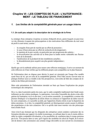 97
Chapitre VI : LES COMPTES DE FLUX - L'AUTOFINANCE-
MENT - LE TABLEAU DE FINANCEMENT
1. Les limites de la comptabilité générale pour un usage interne
1.1. Un outil peu adapté à la description de la stratégie de la firme
La stratégie d'une entreprise s'exprime en termes d'objectifs divers, parmi lesquels on peut trou-
ver des éléments évoquant des préoccupations et des motivations bien différentes du seul souci
de profit à court terme, comme :
- la conquête d'une part de marché par un effort de promotion ;
- le souci d'innovation par un effort de recherche & développement ;
- le maintien de la paix sociale, en particulier par une progression des salaires ;
- la diversification des activités de la firme pour la rendre moins vulnérable aux fluctua-
tions de la demande ;
- l'amélioration de la productivité des installations actuelles ;
- le désendettement pour acquérir une plus grande indépendance ;
- etc.
Quelle que soit la méthode utilisée pour mener cette réflexion stratégique, il arrive un moment de
cette réflexion où il faut vérifier que les différents projets sont compatibles sur le plan financier.
Or l'information dont on dispose pour décrire le passé est structurée par l'usage d'un modèle
ayant force de loi, qui est celui de la comptabilité générale. D'où l'idée encore souvent mise en
pratique d'utiliser aussi ce modèle à des fins prospectives, c'est-à-dire de bâtir des comptes de ré-
sultat et des bilans prévisionnels.
Mais cette présentation de l'information introduit un biais qui fausse l'explication des projets
économiques des entreprises.
On a vu, dans la première partie du cours, que le cadre comptable traditionnel était fondé essen-
tiellement sur des critères juridiques. Le patrimoine, c'est-à-dire l'ensemble des droits et des obli-
gations de l'entreprise vis-à-vis des tiers, y est la notion essentielle ; la comptabilité a comme rôle
premier d'indiquer si la disparition de droits (biens ou créances) et l'apparition de dettes nouvel-
les sont compensées, et si possible au-delà, par l'apparition d'autres droits et par la disparition de
dettes anciennes. A ce titre, la comptabilité générale est théoriquement censée assurer la défense
des propriétaires et des tiers créanciers. On a vu qu'elle était aussi tournée vers des préoccupa-
tions d'ordre fiscal.
Ainsi n'est-il pas étonnant que les dirigeants des entreprises soient conduits à présenter des in-
formation décalées par rapport à la réalité économique, en utilisant dans le sens le moins défavo-
rable les règles comptables d'évaluation, et les possibilités de ventilation dans le temps permises
par la loi. Tout pousse dans ce sens, qu'il s'agisse des modalités de calcul de l'impôt, de la néces-
sité de donner à des actionnaires une certaine image (favorable ou non suivant les circonstances
 