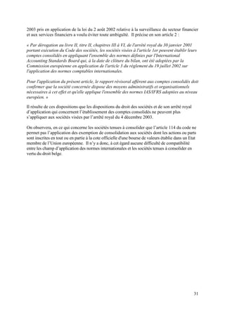 2003 pris en application de la loi du 2 août 2002 relative à la surveillance du secteur financier
et aux services financiers a voulu éviter toute ambiguïté. Il précise en son article 2 :

« Par dérogation au livre II, titre II, chapitres III à VI, de l'arrêté royal du 30 janvier 2001
portant exécution du Code des sociétés, les sociétés visées à l'article 1er peuvent établir leurs
comptes consolidés en appliquant l'ensemble des normes définies par l'International
Accounting Standards Board qui, à la date de clôture du bilan, ont été adoptées par la
Commission européenne en application de l'article 3 du règlement du 19 juillet 2002 sur
l'application des normes comptables internationales.

Pour l'application du présent article, le rapport révisoral afférent aux comptes consolidés doit
confirmer que la société concernée dispose des moyens administratifs et organisationnels
nécessaires à cet effet et qu'elle applique l'ensemble des normes IAS/IFRS adoptées au niveau
européen. »

Il résulte de ces dispositions que les dispositions du droit des sociétés et de son arrêté royal
d’application qui concernent l’établissement des comptes consolidés ne peuvent plus
s’appliquer aux sociétés visées par l’arrêté royal du 4 décembre 2003.

On observera, en ce qui concerne les sociétés tenues à consolider que l’article 114 du code ne
permet pas l’application des exemption de consolidation aux sociétés dont les actions ou parts
sont inscrites en tout ou en partie à la cote officielle d'une bourse de valeurs établie dans un Etat
membre de l’Union européenne. Il n’y a donc, à cet égard aucune difficulté de compatibilité
entre les champ d’application des normes internationales et les sociétés tenues à consolider en
vertu du droit belge.




                                                                                                   31
 