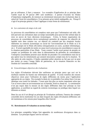 par un utilisateur, il faut y renoncer. Les exemples d’application de ce principe dans
l’arrêté royal du 30 janvier 2001 sont nombreux : il permet d’exclure les filiales
d’importance négligeable, de renoncer au retraitement nécessaire des évaluations dans le
calcul de l’écart de consolidation s’il ne présente qu'un intérêt négligeable, etc. Puisqu’il
s’agit d’un principe général, il faut l’appliquer à toute forme de retraitement.


   Les contraintes de temps et de coût

Le processus de consolidation est complexe mais pour que l’information soit utile, elle
doit parvenir aux utilisateurs dans un temps raisonnable pour pouvoir être utilisée dans la
mise en œuvre de leurs décisions économiques. Certes, la bonne organisation du
processus de consolidation devra normalement permettre de respecter les objectifs de
rapidité mais dans certains cas, cet objectif est contrarié par des situations locales
inhérentes au contexte économique ou social de l’environnement de la filiale ou à la
situation propre de la filiale elle-même (réorganisation en cours, accident informatique,
etc.). Il serait regrettable de mettre en cause tout le processus de consolidation à cause de
la situation particulière d’une filiale. Toute comme l’arrêté royal permet de prendre en
compte ces problèmes de coûts dans la détermination du périmètre de consolidation,
l’entreprise consolidante pourrait aussi décider de procéder à la consolidation mais de ne
pas opérer tous les retraitements qui seraient nécessaires compte tenu de la situation. Si
elle opère de cette manière, il faudra cependant prêter attention au fait que ceci ne peut
pas mettre en cause l’image fidèle de patrimoine, de la situation financière ou des
résultats de l’ensemble consolidé.

   Caractéristiques objectives des évaluations

Les règles d’évaluations doivent être uniformes en principe parce que ceci est la
meilleure manière de fournir une information de qualité. Il existe toutefois des raisons
objectives sinon pour l’utilisation de règles différentes du moins pour l’application
appropriée de ces règles. Par exemple la durée de vie probable d’un même bien n’est pas
identique sous toutes les latitudes ; l’usure peut être plus ou moins importante selon que
l’on se trouve dans un environnement sec ou humide, froid ou chaud etc. Le retraitement
n’est pas requis dans la mesure où des règles différentes dans leur principe ou leur
application, se justifient au regard du contexte économique ou juridique dans lequel ces
éléments se situent.

Dans les cas où il est dérogé au principe de l’évaluation uniforme, l'annexe des comptes
consolidés devra mentionner les cas dans lesquels des règles d'évaluation différentes ont
été maintenues et les raisons pour lesquelles elles l'ont été


51. Retraitements d’évaluation en normes belges


Les principes comptables belges font apparaître de nombreuses divergences dans ce
domaine. Les principes légaux sont les suivants :




                                                                                                51
 