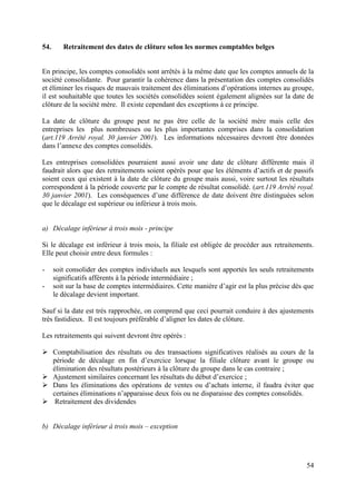 54.      Retraitement des dates de clôture selon les normes comptables belges


En principe, les comptes consolidés sont arrêtés à la même date que les comptes annuels de la
société consolidante. Pour garantir la cohérence dans la présentation des comptes consolidés
et éliminer les risques de mauvais traitement des éliminations d’opérations internes au groupe,
il est souhaitable que toutes les sociétés consolidées soient également alignées sur la date de
clôture de la société mère. Il existe cependant des exceptions à ce principe.

La date de clôture du groupe peut ne pas être celle de la société mère mais celle des
entreprises les plus nombreuses ou les plus importantes comprises dans la consolidation
(art.119 Arrêté royal. 30 janvier 2001). Les informations nécessaires devront être données
dans l’annexe des comptes consolidés.

Les entreprises consolidées pourraient aussi avoir une date de clôture différente mais il
faudrait alors que des retraitements soient opérés pour que les éléments d’actifs et de passifs
soient ceux qui existent à la date de clôture du groupe mais aussi, voire surtout les résultats
correspondent à la période couverte par le compte de résultat consolidé. (art.119 Arrêté royal.
30 janvier 2001). Les conséquences d’une différence de date doivent être distinguées selon
que le décalage est supérieur ou inférieur à trois mois.


a) Décalage inférieur à trois mois - principe

Si le décalage est inférieur à trois mois, la filiale est obligée de procéder aux retraitements.
Elle peut choisir entre deux formules :

-     soit consolider des comptes individuels aux lesquels sont apportés les seuls retraitements
      significatifs afférents à la période intermédiaire ;
-     soit sur la base de comptes intermédiaires. Cette manière d’agir est la plus précise dès que
      le décalage devient important.

Sauf si la date est très rapprochée, on comprend que ceci pourrait conduire à des ajustements
très fastidieux. Il est toujours préférable d’aligner les dates de clôture.

Les retraitements qui suivent devront être opérés :

 Comptabilisation des résultats ou des transactions significatives réalisés au cours de la
  période de décalage en fin d’exercice lorsque la filiale clôture avant le groupe ou
  élimination des résultats postérieurs à la clôture du groupe dans le cas contraire ;
 Ajustement similaires concernant les résultats du début d’exercice ;
 Dans les éliminations des opérations de ventes ou d’achats interne, il faudra éviter que
  certaines éliminations n’apparaisse deux fois ou ne disparaisse des comptes consolidés.
 Retraitement des dividendes


b) Décalage inférieur à trois mois – exception




                                                                                               54
 