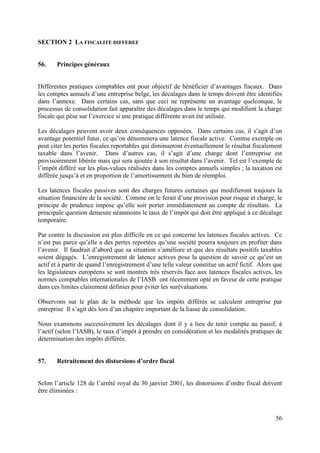 SECTION 2 LA FISCALITE DIFFEREE


56.    Principes généraux


Différentes pratiques comptables ont pour objectif de bénéficier d’avantages fiscaux. Dans
les comptes annuels d’une entreprise belge, les décalages dans le temps doivent être identifiés
dans l’annexe. Dans certains cas, sans que ceci ne représente un avantage quelconque, le
processus de consolidation fait apparaître des décalages dans le temps qui modifient la charge
fiscale qui pèse sur l’exercice si une pratique différente avait été utilisée.

Les décalages peuvent avoir deux conséquences opposées. Dans certains cas, il s’agit d’un
avantage potentiel futur, ce qu’on dénommera une latence fiscale active. Comme exemple on
peut citer les pertes fiscales reportables qui diminueront éventuellement le résultat fiscalement
taxable dans l’avenir. Dans d’autres cas, il s’agit d’une charge dont l’entreprise est
provisoirement libérée mais qui sera ajoutée à son résultat dans l’avenir. Tel est l’exemple de
l’impôt différé sur les plus-values réalisées dans les comptes annuels simples ; la taxation est
différée jusqu’à et en proportion de l’amortissement du bien de réemploi.

Les latences fiscales passives sont des charges futures certaines qui modifieront toujours la
situation financière de la société. Comme on le ferait d’une provision pour risque et charge, le
principe de prudence impose qu’elle soit porter immédiatement au compte de résultats. La
principale question demeure néanmoins le taux de l’impôt qui doit être appliqué à ce décalage
temporaire.

Par contre la discussion est plus difficile en ce qui concerne les latences fiscales actives. Ce
n’est pas parce qu’elle a des pertes reportées qu’une société pourra toujours en profiter dans
l’avenir. Il faudrait d’abord que sa situation s’améliore et que des résultats positifs taxables
soient dégagés. L’enregistrement de latence actives pose la question de savoir ce qu’est un
actif et à partir de quand l’enregistrement d’une telle valeur constitue un actif fictif. Alors que
les législateurs européens se sont montrés très réservés face aux latences fiscales actives, les
normes comptables internationales de l’IASB ont récemment opté en faveur de cette pratique
dans ces limites clairement définies pour éviter les surévaluations.

Observons sur le plan de la méthode que les impôts différés se calculent entreprise par
entreprise Il s’agit dès lors d’un chapitre important de la liasse de consolidation.

Nous examinons successivement les décalages dont il y a lieu de tenir compte au passif, à
l’actif (selon l’IASB), le taux d’impôt à prendre en considération et les modalités pratiques de
détermination des impôts différés.


57.    Retraitement des distorsions d’ordre fiscal


Selon l’article 128 de l’arrêté royal du 30 janvier 2001, les distorsions d’ordre fiscal doivent
être éliminées :



                                                                                                56
 