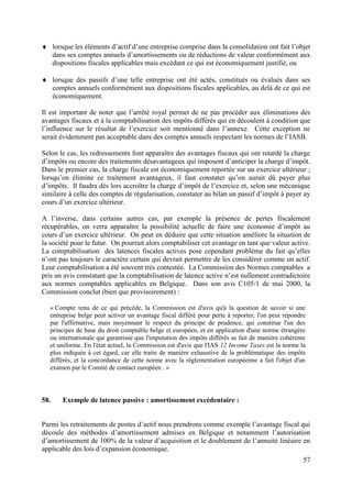 lorsque les éléments d’actif d’une entreprise comprise dans la consolidation ont fait l’objet
      dans ses comptes annuels d’amortissements ou de réductions de valeur conformément aux
      dispositions fiscales applicables mais excédant ce qui est économiquement justifié, ou

      lorsque des passifs d’une telle entreprise ont été actés, constitués ou évalués dans ses
      comptes annuels conformément aux dispositions fiscales applicables, au delà de ce qui est
      économiquement.

Il est important de noter que l’arrêté royal permet de ne pas procéder aux éliminations des
avantages fiscaux et à la comptabilisation des impôts différés qui en découlent à condition que
l’influence sur le résultat de l’exercice soit mentionné dans l’annexe. Cette exception ne
serait évidemment pas acceptable dans des comptes annuels respectant les normes de l’IASB.

Selon le cas, les redressements font apparaître des avantages fiscaux qui ont retardé la charge
d’impôts ou encore des traitements désavantageux qui imposent d’anticiper la charge d’impôt.
Dans le premier cas, la charge fiscale est économiquement reportée sur un exercice ultérieur ;
lorsqu’on élimine ce traitement avantageux, il faut constater qu’on aurait dû payer plus
d’impôts. Il faudra dès lors accroître la charge d’impôt de l’exercice et, selon une mécanique
similaire à celle des comptes de régularisation, constater au bilan un passif d’impôt à payer ay
cours d’un exercice ultérieur.

A l’inverse, dans certains autres cas, par exemple la présence de pertes fiscalement
récupérables, on verra apparaître la possibilité actuelle de faire une économie d’impôt au
cours d’un exercice ultérieur. On peut en déduire que cette situation améliore la situation de
la société pour le futur. On pourrait alors comptabiliser cet avantage en tant que valeur active.
La comptabilisation des latences fiscales actives pose cependant problème du fait qu’elles
n’ont pas toujours le caractère certain qui devrait permettre de les considérer comme un actif.
Leur comptabilisation a été souvent très contestée. La Commission des Normes comptables a
pris un avis constatant que la comptabilisation de latence active n’est nullement contradictoire
aux normes comptables applicables en Belgique. Dans son avis C105/1 de mai 2000, la
Commission conclut (bien que provisoirement) :

   « Compte tenu de ce qui précède, la Commission est d'avis qu'à la question de savoir si une
   entreprise belge peut activer un avantage fiscal différé pour perte à reporter, l'on peut répondre
   par l'affirmative, mais moyennant le respect du principe de prudence, qui constitue l'un des
   principes de base du droit comptable belge et européen, et en application d'une norme étrangère
   ou internationale qui garantisse que l'imputation des impôts différés se fait de manière cohérente
   et uniforme. En l'état actuel, la Commission est d'avis que l'IAS 12 Income Taxes est la norme la
   plus indiquée à cet égard, car elle traite de manière exhaustive de la problématique des impôts
   différés, et la concordance de cette norme avec la réglementation européenne a fait l'objet d'un
   examen par le Comité de contact européen . »




58.      Exemple de latence passive : amortissement excédentaire :


Parmi les retraitements de postes d’actif nous prendrons comme exemple l’avantage fiscal qui
découle des méthodes d’amortissement admises en Belgique et notamment l’autorisation
d’amortissement de 100% de la valeur d’acquisition et le doublement de l’annuité linéaire en
applicable des lois d’expansion économique.
                                                                                                    57
 