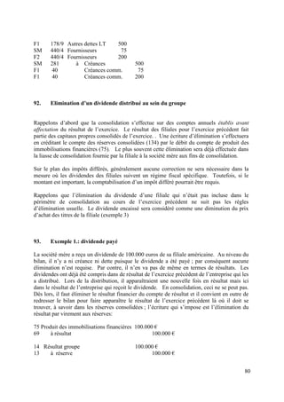 F1     178/9 Autres dettes LT   500
SM     440/4 Fournisseurs        75
F2     440/4 Fournisseurs       200
SM     281      à Créances                   500
F1      40          Créances comm.            75
F1      40          Créances comm.           200



92.    Elimination d’un dividende distribué au sein du groupe


Rappelons d’abord que la consolidation s’effectue sur des comptes annuels établis avant
affectation du résultat de l’exercice. Le résultat des filiales pour l’exercice précédent fait
partie des capitaux propres consolidés de l’exercice. . Une écriture d’élimination s’effectuera
en créditant le compte des réserves consolidées (134) par le débit du compte de produit des
immobilisations financières (75). Le plus souvent cette élimination sera déjà effectuée dans
la liasse de consolidation fournie par la filiale à la société mère aux fins de consolidation.

Sur le plan des impôts différés, généralement aucune correction ne sera nécessaire dans la
mesure où les dividendes des filiales suivent un régime fiscal spécifique. Toutefois, si le
montant est important, la comptabilisation d’un impôt différé pourrait être requis.

Rappelons que l’élimination du dividende d’une filiale qui n’était pas incluse dans le
périmètre de consolidation au cours de l’exercice précédent ne suit pas les règles
d’élimination usuelle. Le dividende encaissé sera considéré comme une diminution du prix
d’achat des titres de la filiale (exemple 3)



93.    Exemple 1.: dividende payé

La société mère a reçu un dividende de 100.000 euros de sa filiale américaine. Au niveau du
bilan, il n’y a ni créance ni dette puisque le dividende a été payé ; par conséquent aucune
élimination n’est requise. Par contre, il n’en va pas de même en termes de résultats. Les
dividendes ont déjà été compris dans de résultat de l’exercice précédent de l’entreprise qui les
a distribué. Lors de la distribution, il apparaîtraient une nouvelle fois en résultat mais ici
dans le résultat de l’entreprise qui reçoit le dividende. En consolidation, ceci ne se peut pas.
Dès lors, il faut éliminer le résultat financier du compte de résultat et il convient en outre de
redresser le bilan pour faire apparaître le résultat de l’exercice précédent là où il doit se
trouver, à savoir dans les réserves consolidées ; l’écriture qui s’impose est l’élimination du
résultat par virement aux réserves:

75 Produit des immobilisations financières 100.000 €
69     à résultat                                 100.000 €

14 Résultat groupe                           100.000 €
13   à réserve                                     100.000 €


                                                                                               80
 