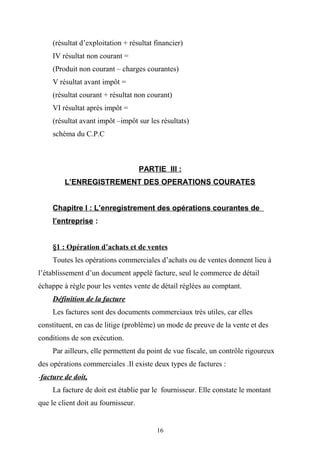 (résultat d’exploitation + résultat financier)
IV résultat non courant =
(Produit non courant – charges courantes)
V résultat avant impôt =
(résultat courant + résultat non courant)
VI résultat après impôt =
(résultat avant impôt –impôt sur les résultats)
schéma du C.P.C
PARTIE III :
L’ENREGISTREMENT DES OPERATIONS COURATES
Chapitre I : L’enregistrement des opérations courantes de
l’entreprise :
§1 : Opération d’achats et de ventes
Toutes les opérations commerciales d’achats ou de ventes donnent lieu à
l’établissement d’un document appelé facture, seul le commerce de détail
échappe à règle pour les ventes vente de détail réglées au comptant.
Définition de la facture
Les factures sont des documents commerciaux très utiles, car elles
constituent, en cas de litige (problème) un mode de preuve de la vente et des
conditions de son exécution.
Par ailleurs, elle permettent du point de vue fiscale, un contrôle rigoureux
des opérations commerciales .Il existe deux types de factures :
-facture de doit,
La facture de doit est établie par le fournisseur. Elle constate le montant
que le client doit au fournisseur.
16
 