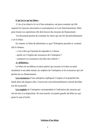 I/ qu’est ce qu’un bilan :
L’ors q’on observe la vie d’une entreprise, ont peut constater qu’elle
acquiert les moyens nécessaires à sa production et à son fonctionnement. Mais
pour réussir ces opérations elle doit trouver des moyens de financement.
Un document permet de constater les choix qui ont été fait précédemment
c’est le bilan.
En somme, le bilan de déterminer ce que l’Entreprise possède et commet
elle le finance.
- c’est a dire qu’il permet de répondre à 2 choses
- quelle est l’origine des ressources de l’entreprise ?
- comment ces ressources ont-elles êtes utilisés ?
A- définition :
Le bilan est un tableau en deux parties qui recense et évalue en unité
monétaire à une datte donné, les emplois de l’entreprise et les ressources qui ont
permis de ces financements.
Les ressources d’une entreprise expliquent l’origine et la propriété des
fonds dont elle dispose elles s’inscrivent conventionnellement à droite du bilan
(on dit au passif).
Les emplois de l’entreprise correspondant à l’utilisation des moyens qui
ont été mis à sa disposition. Ils sont inscrits a la partie gauche du bilan (ce qui
porte le nom d’actif).
Schéma d’un bilan
3
 